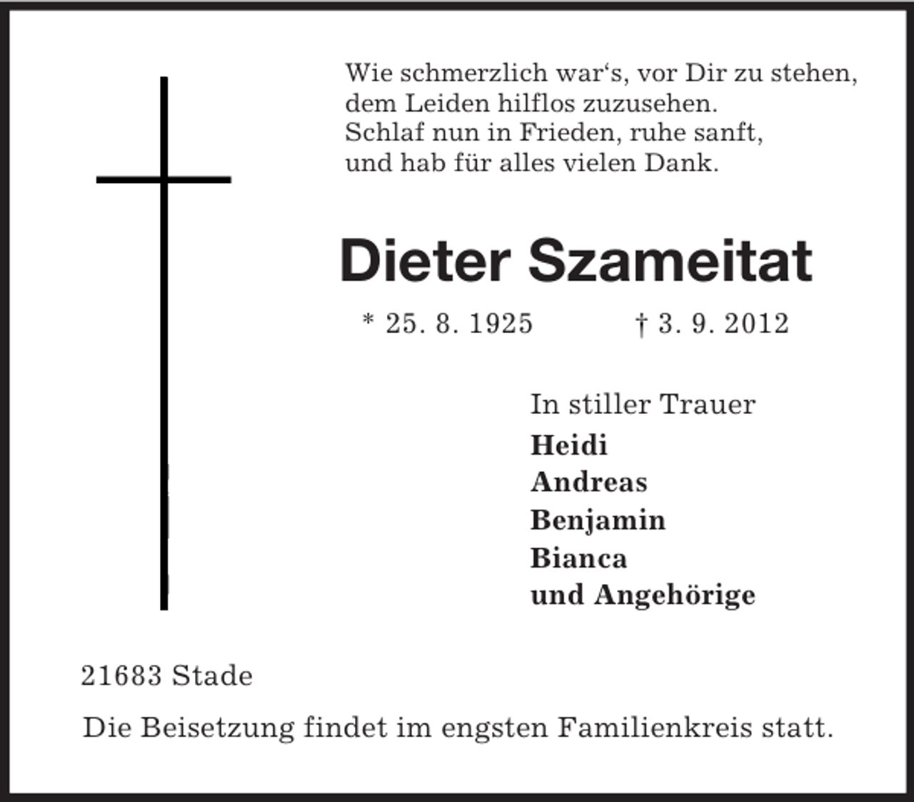 <p>Wie schmerzlich war‘s, vor Dir zu stehen,<br />dem Leiden hilflos zuzusehen.<br />Schlaf nun in Frieden, ruhe sanft,<br />und hab für alles vielen Dank.<br />Dieter Szameitat<br />* 25. 8. 1925 † 3. 9. 2012<br />In stiller Trauer<br />Heidi<br />Andreas<br />Benjamin<br />Bianca<br />und Angehörige<br />21683 Stade<br />Die Beisetzung findet im engsten Familienkreis statt.</p>