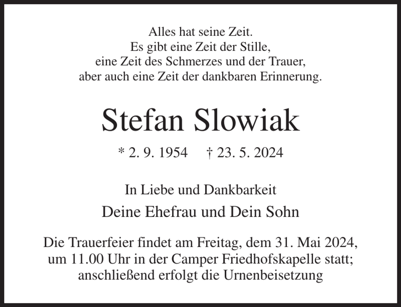 <p>Alles hat seine Zeit.<br />Es gibt eine Zeit der Stille,<br />eine Zeit des Schmerzes und der Trauer,<br />aber auch eine Zeit der dankbaren Erinnerung.<br />Stefan Slowiak<br />* 2. 9. 1954 † 23. 5. 2024<br />In Liebe und Dankbarkeit<br />Deine Ehefrau und Dein Sohn<br />Die Trauerfeier findet am Freitag, dem 31. Mai 2024,<br />um 11.00 Uhr in der Camper Friedhofskapelle statt;<br />anschließend erfolgt die Urnenbeisetzung</p>