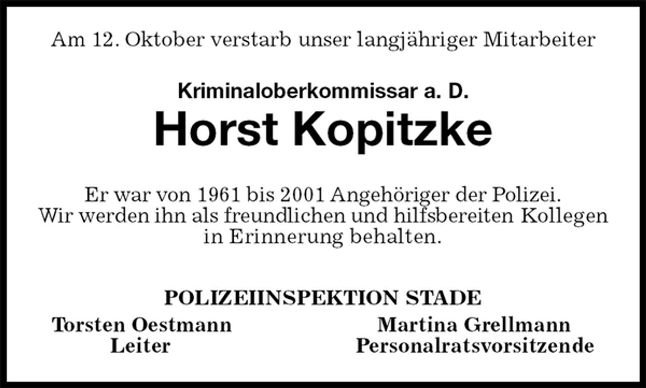 <p>Am 12. Oktober verstarb unser langjähriger Mitarbeiter<br />Kriminaloberkommissar a. D.<br />Horst Kopitzke<br />Er war von 1961 bis 2001 Angehöriger der Polizei.<br />Wir werden ihn als freundlichen und hilfsbereiten Kollegen in Erinnerung behalten.<br />POLIZEIINSPEKTION STADE<br />Torsten Oestmann Martina Grellmann<br />Leiter Personalratsvorsitzende</p>