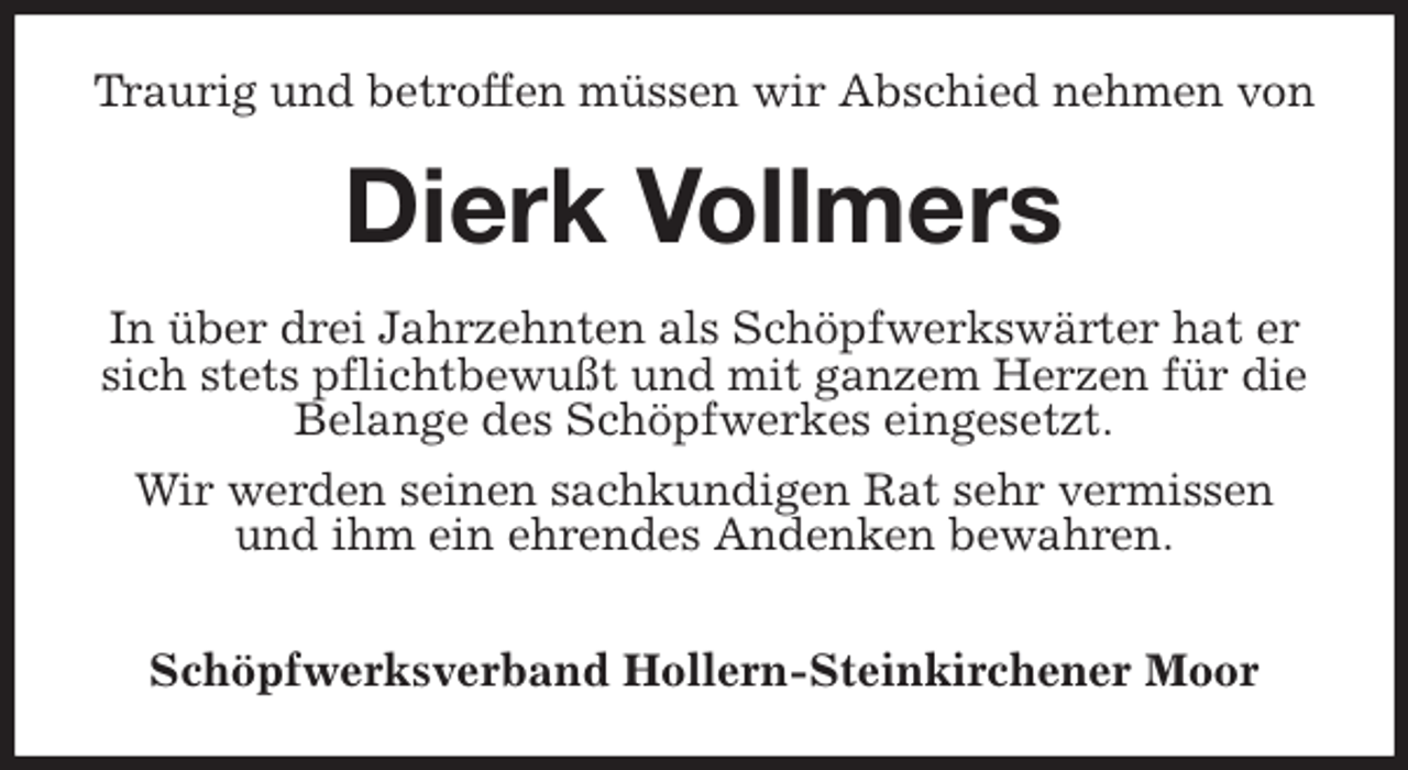 <p>Traurig und betroffen müssen wir Abschied nehmen von<br />Dierk Vollmers<br />In über drei Jahrzehnten als Schöpfwerkswärter hat er sich stets pflichtbewußt und mit ganzem Herzen für die Belange des Schöpfwerkes eingesetzt.<br />Wir werden seinen sachkundigen Rat sehr vermissen und ihm ein ehrendes Andenken bewahren.</p>
<p>Schöpfwerksverband Hollern-Steinkirchener Moor</p>