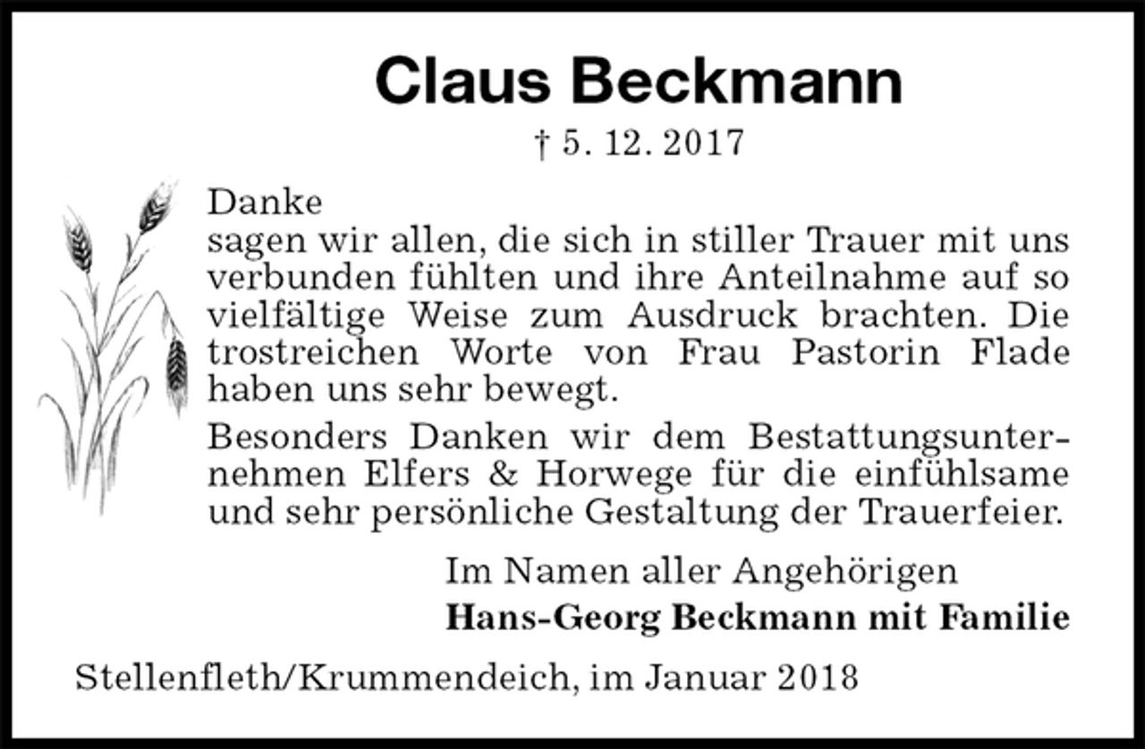 <p>Claus Beckmann<br />† 5. 12. 2017<br />Danke<br />sagen wir allen, die sich in stiller Trauer mit uns verbunden fühlten und ihre Anteilnahme auf so vielfältige Weise zum Ausdruck brachten. Die trostreichen Worte von Frau Pastorin Flade<br />haben uns sehr bewegt.<br />Besonders Danken wir dem Bestattungsunternehmen Elfers &amp; Horwege für die einfühlsame und sehr persönliche Gestaltung der Trauerfeier.<br />Im Namen aller Angehörigen<br />Hans-Georg Beckmann mit Familie<br />Stellenfleth/Krummendeich, im Januar 2018</p>