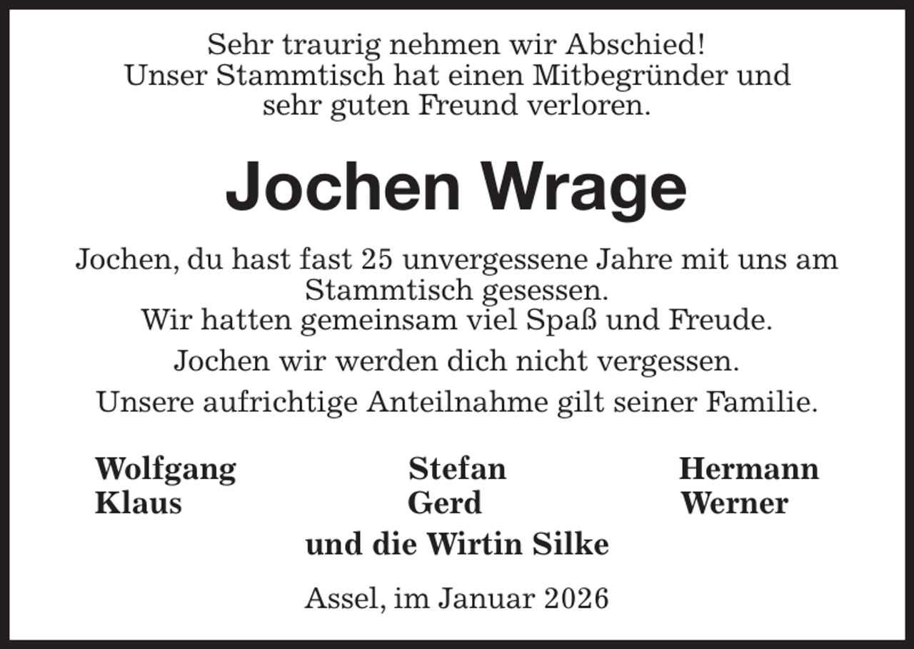<p>Sehr traurig nehmen wir Abschied!<br />Unser Stammtisch hat einen Mitbegründer und<br />sehr guten Freund verloren.<br />Jochen Wrage<br />Jochen, du hast fast 25 unvergessene Jahre mit uns am Stammtisch gesessen.<br />Wir hatten gemeinsam viel Spaß und Freude.<br />Jochen wir werden dich nicht vergessen.<br />Unsere aufrichtige Anteilnahme gilt seiner Familie.<br />Wolfgang Stefan Hermann<br />Klaus Gerd Werner<br />und die Wirtin Silke<br />Assel, im Januar 2026</p>
