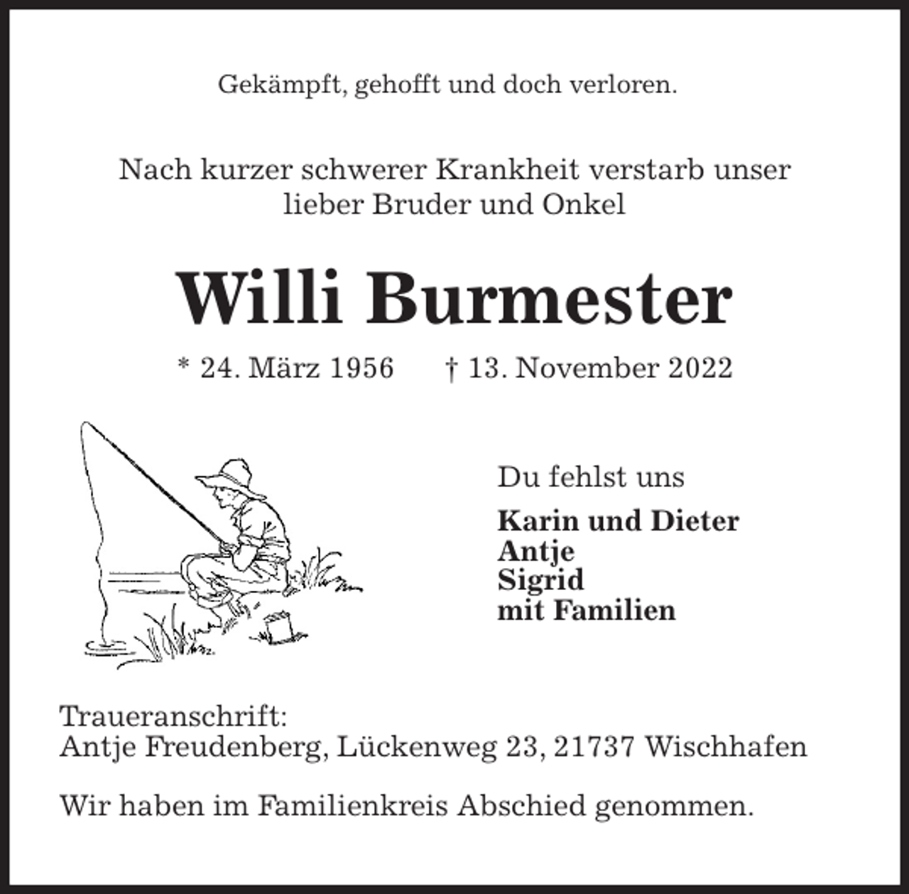 <p>Gekämpft, gehofft und doch verloren.<br />Nach kurzer schwerer Krankheit verstarb unser<br />lieber Bruder und Onkel<br />Willi Burmester<br />* 24. März 1956 † 13. November 2022<br />Du fehlst uns<br />Karin und Dieter<br />Antje<br />Sigrid<br />mit Familien<br />Traueranschrift:<br />Antje Freudenberg, Lückenweg 23, 21737 Wischhafen</p><p>Wir haben im Familienkreis Abschied genommen.</p>