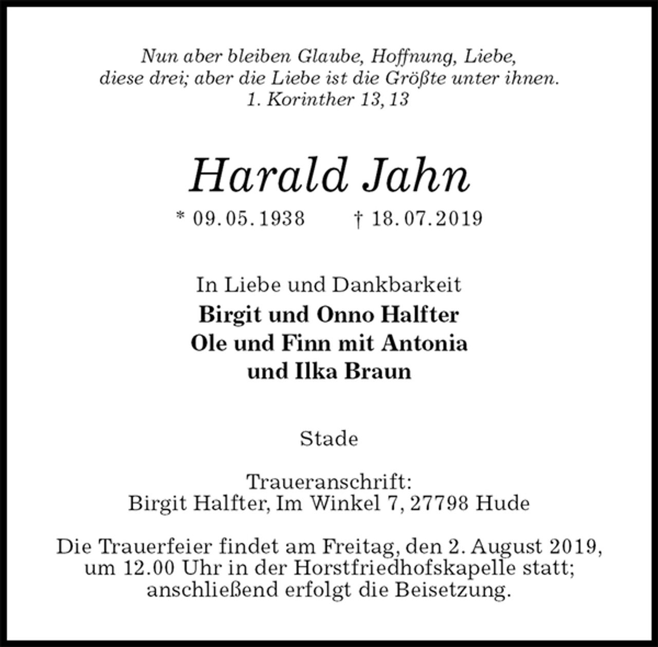 <p>Nun aber bleiben Glaube, Hoffnung, Liebe,<br />diese drei; aber die Liebe ist die Größte unter ihnen.<br />1. Korinther 13, 13<br />Harald Jahn<br />* 09. 05. 1938 † 18. 07. 2019<br />In Liebe und Dankbarkeit<br />Birgit und Onno Halfter<br />Ole und Finn mit Antonia<br />und Ilka Braun<br />Stade</p>
<p>Traueranschrift:<br />Birgit Halfter, Im Winkel 7, 27798 Hude</p>
<p>Die Trauerfeier findet am Freitag, den 2. August 2019, um 12.00 Uhr in der Horstfriedhofskapelle statt;<br />anschließend erfolgt die Beisetzung.</p>