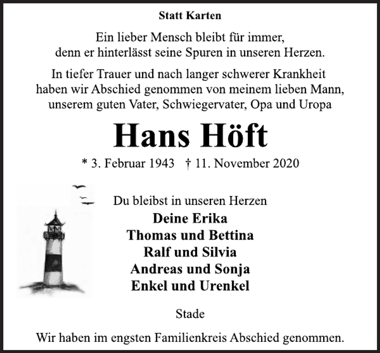 <p>Statt Karten</p>
<p>Ein lieber Mensch bleibt für immer,<br />denn er hinterlässt seine Spuren in unseren Herzen.</p>
<p>In tiefer Trauer und nach langer schwerer Krankheit<br />haben wir Abschied genommen von meinem lieben Mann,<br />unserem guten Vater, Schwiegervater, Opa und Uropa</p>
<p>Hans Höft<br />* 3. Februar 1943 † 11. November 2020</p>
<p>Du bleibst in unseren Herzen</p>
<p>Deine Erika<br />Thomas und Bettina<br />Ralf und Silvia<br />Andreas und Sonja<br />Enkel und Urenkel</p>
<p>Stade</p>
<p>Wir haben im engsten Familienkreis Abschied genommen.</p>