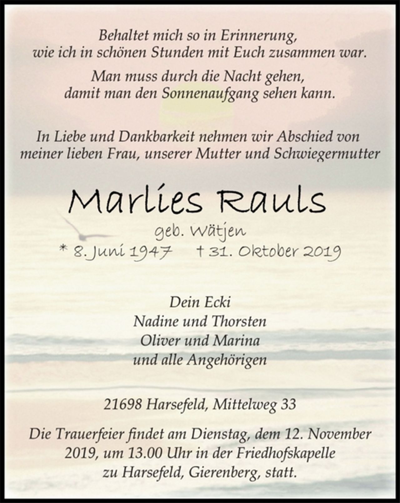 <p>Behaltet mich so in Erinnerung,<br />wie ich in schönen Stunden mit Euch zusammen war.<br />Man muss durch die Nacht gehen,<br />damit man den Sonnenaufgang sehen kann.<br />In Liebe und Dankbarkeit nehmen wir Abschied von<br />meiner lieben Frau, unserer Mutter und Schwiegermutter<br />Marlies Rauls geb. Wätjen<br />* 8. Juni 1947 † 31. Oktober 2019<br />Dein Ecki<br />Nadine und Thorsten<br />Oliver und Marina<br />und alle Angehörigen<br />21698 Harsefeld, Mittelweg 33<br />Die Trauerfeier findet am Dienstag, dem 12. November<br />2019, um 13.00 Uhr in der Friedhofskapelle<br />zu Harsefeld, Gierenberg, statt.</p>
