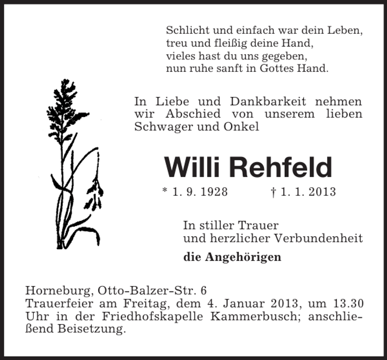 <p>Schlicht und einfach war dein Leben,<br />treu und fleißig deine Hand,<br />vieles hast du uns gegeben,<br />nun ruhe sanft in Gottes Hand.</p>
<p>In Liebe und Dankbarkeit nehmen<br />wir Abschied von unserem lieben<br />Schwager und Onkel</p>
<p>Willi Rehfeld<br />* 1. 9. 1928</p>
<p>† 1. 1. 2013</p>
<p>In stiller Trauer<br />und herzlicher Verbundenheit<br />die Angehörigen<br />Horneburg, Otto-Balzer-Str. 6<br />Trauerfeier am Freitag, dem 4. Januar 2013, um 13.30<br />Uhr in der Friedhofskapelle Kammerbusch; anschließend Beisetzung.</p>