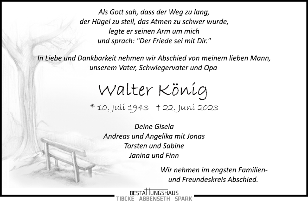 <p>Als Gott sah, dass der Weg zu lang,<br />der Hügel zu steil, das Atmen zu schwer wurde,<br />legte er seinen Arm um mich<br />und sprach: "Der Friede sei mit Dir."<br />In Liebe und Dankbarkeit nehmen wir Abschied von meinem lieben Mann, unserem Vater, Schwiegervater und Opa<br />Walter König<br />* 10. Juli 1943 + 22. Juni 2023<br />Deine Gisela<br />Andreas und Angelika mit Jonas<br />Torsten und Sabine<br />Janina und Finn<br />Wir nehmen im engsten Familienund Freundeskreis Abschied.<br />Bestattungshaus Tibcke Abbenseth Spark</p>