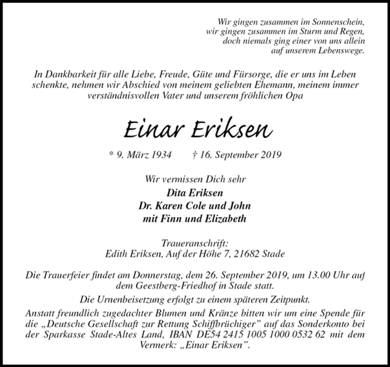 <p>Wir gingen zusammen im Sonnenschein,<br />wir gingen zusammen im Sturm und Regen,<br />doch niemals ging einer von uns allein<br />auf unserem Lebenswege.<br />In Dankbarkeit für alle Liebe, Freude, Güte und Fürsorge, die er uns im Leben schenkte, nehmen wir Abschied von meinem geliebten Ehemann, meinem immer verständnisvollen Vater und unserem fröhlichen Opa<br />Einar Eriksen<br />* 9. März 1934 † 16. September 2019<br />Wir vermissen Dich sehr<br />Dita Eriksen<br />Dr. Karen Cole und John<br />mit Finn und Elizabeth<br />Traueranschrift:<br />Edith Eriksen, Auf der Höhe 7, 21682 Stade</p><p>Die Trauerfeier findet am Donnerstag, dem 26. September 2019, um 13.00 Uhr auf dem Geestberg-Friedhof in Stade statt.<br />Die Urnenbeisetzung erfolgt zu einem späteren Zeitpunkt.<br />Anstatt freundlich zugedachter Blumen und Kränze bitten wir um eine Spende für<br />die „Deutsche Gesellschaft zur Rettung Schiffbrüchiger” auf das Sonderkonto bei<br />der Sparkasse Stade-Altes Land, IBAN DE54 2415 1005 1000 0532 62 mit dem<br />Vermerk: „Einar Eriksen”.</p>