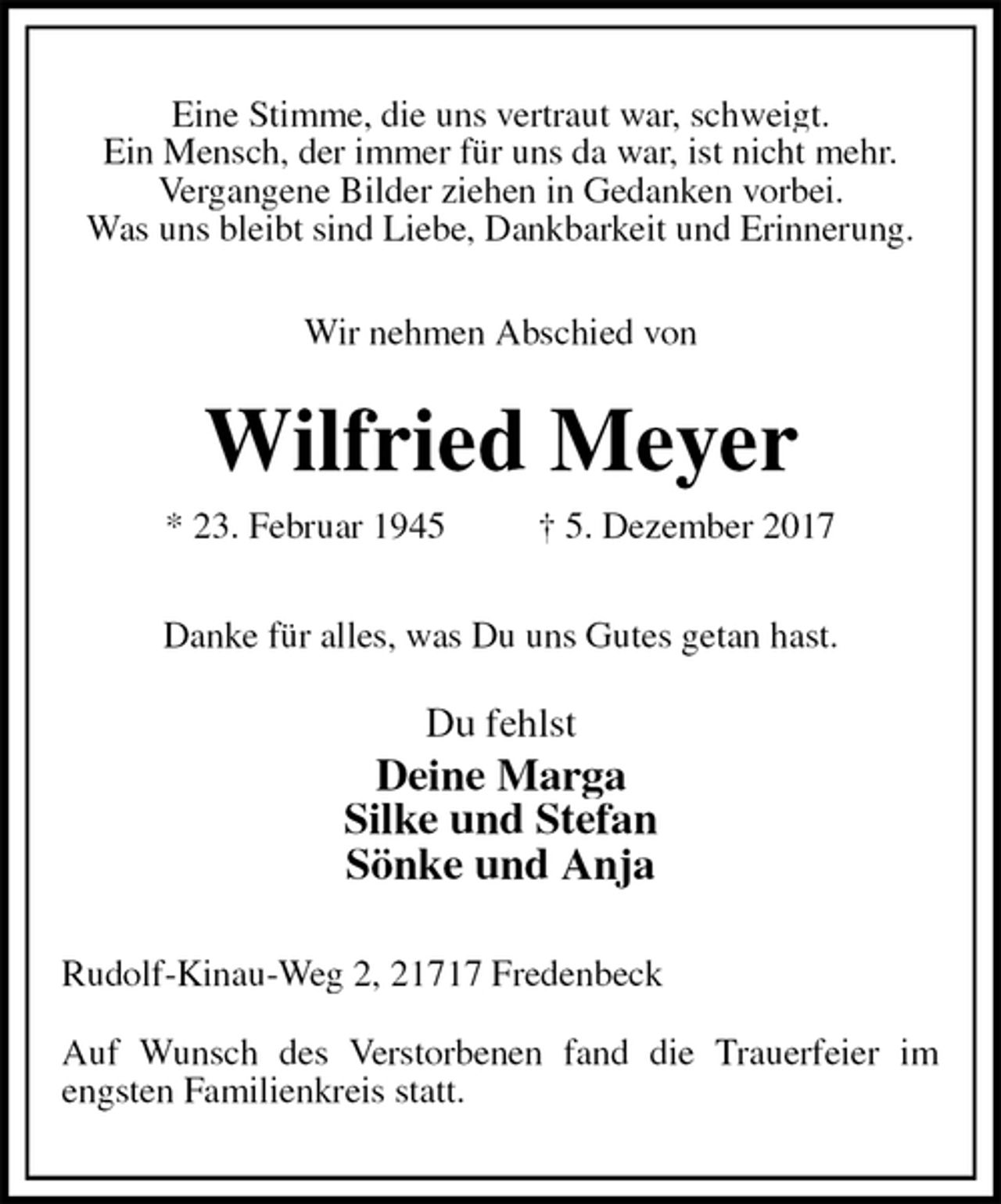 <p>Eine Stimme, die uns vertraut war, schweigt.<br />Ein Mensch, der immer für uns da war, ist nicht mehr.<br />Vergangene Bilder ziehen in Gedanken vorbei.<br />Was uns bleibt sind Liebe, Dankbarkeit und Erinnerung.<br />Wir nehmen Abschied von<br />Wilfried Meyer<br />* 23. Februar 1945 † 5. Dezember 2017<br />Danke für alles, was Du uns Gutes getan hast.</p><p>Du fehlst<br />Deine Marga<br />Silke und Stefan<br />Sönke und Anja<br />Rudolf-Kinau-Weg 2, 21717 Fredenbeck</p><p>Auf Wunsch des Verstorbenen fand die Trauerfeier im engsten Familienkreis statt.</p>