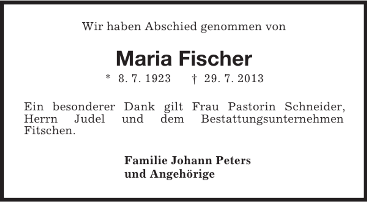 <p>Wir haben Abschied genommen von<br />Maria Fischer<br />* 8. 7. 1923 † 29. 7. 2013<br />Ein besonderer Dank gilt Frau Pastorin Schneider, Herrn Judel und dem Bestattungsunternehmen<br />Fitschen.<br />Familie Johann Peters<br />und Angehörige</p>