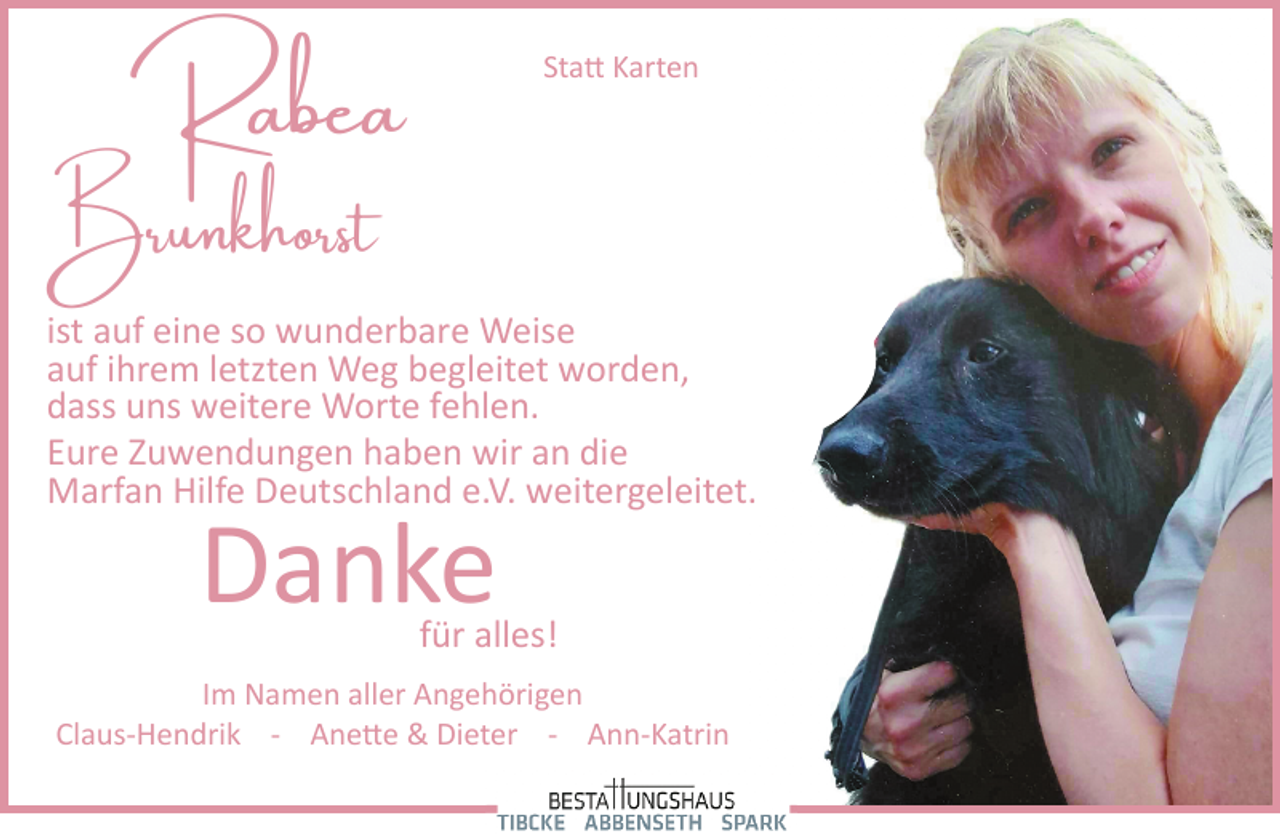 <p>Statt Karten</p>
<p>Rabea<br />Brunkhorst</p>
<p>ist auf eine so wunderbare Weise<br />auf ihrem letzten Weg begleitet worden,<br />dass uns weitere Worte fehlen.<br />Eure Zuwendungen haben wir an die<br />Marfan Hilfe Deutschland e.V. weitergeleitet.</p>
<p>Danke</p>
<p>für alles!</p>
<p>Im Namen aller Angehörigen<br />Claus­Hendrik ­ Anette &amp; Dieter ­ Ann­Katrin</p>