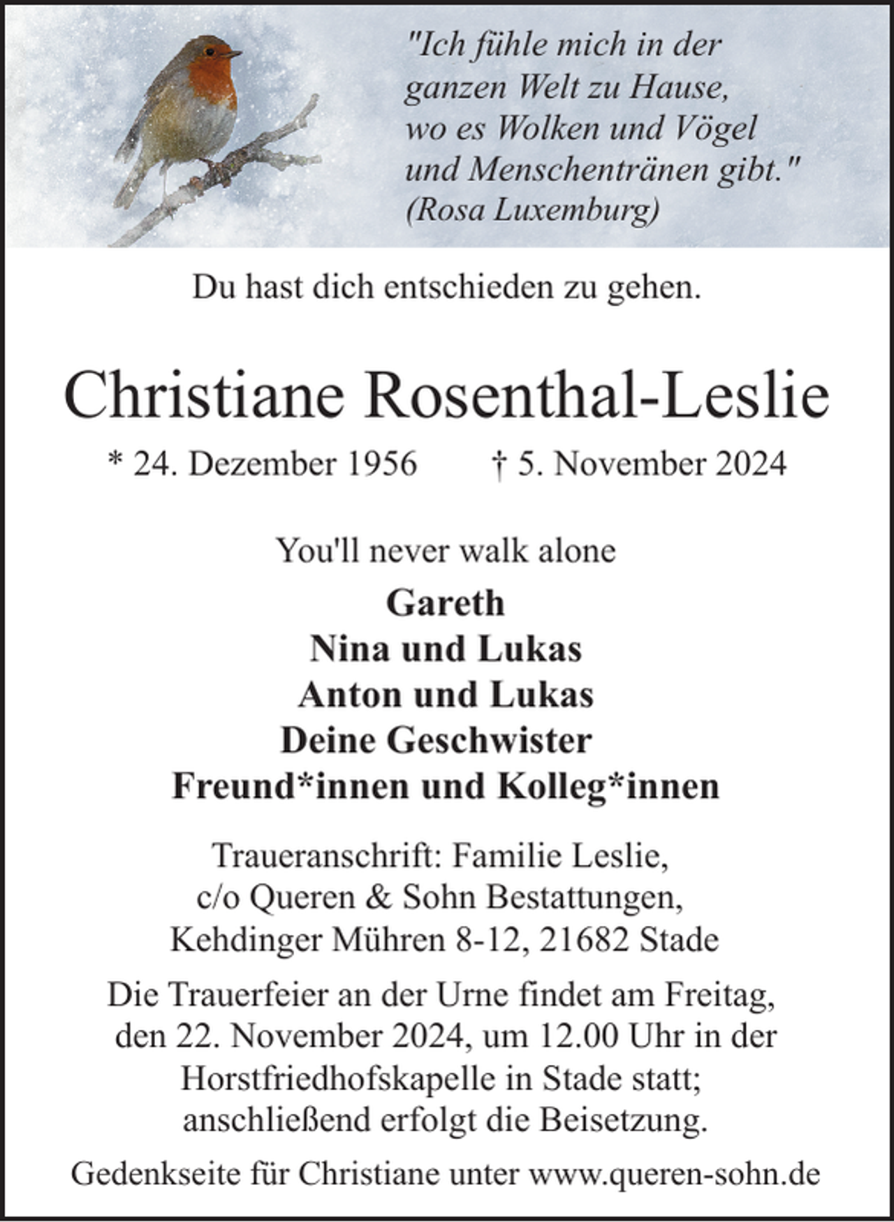 <p>"Ich fühle mich in der<br />ganzen Welt zu Hause,<br />wo es Wolken und Vögel<br />und Menschentränen gibt."<br />(Rosa Luxemburg)<br />Du hast dich entschieden zu gehen.</p><p>Christiane Rosenthal-Leslie<br />* 24. Dezember 1956</p><p>† 5. November 2024</p><p>You'll never walk alone</p><p>Gareth<br />Nina und Lukas<br />Anton und Lukas<br />Deine Geschwister<br />Freund*innen und Kolleg*innen<br />Traueranschrift: Familie Leslie,<br />c/o Queren &amp; Sohn Bestattungen,<br />Kehdinger Mühren 8-12, 21682 Stade<br />Die Trauerfeier an der Urne findet am Freitag,<br />den 22. November 2024, um 12.00 Uhr in der<br />Horstfriedhofskapelle in Stade statt;<br />anschließend erfolgt die Beisetzung.<br />Gedenkseite für Christiane unter www.queren-sohn.de</p>