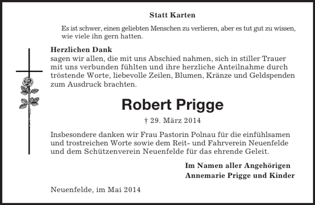 <p>Statt Karten<br />Es ist schwer, einen geliebten Menschen zu verlieren, aber es tut gut zu wissen, wie viele ihn gern hatten.<br />Herzlichen Dank<br />sagen wir allen, die mit uns Abschied nahmen, sich in stiller Trauer mit uns verbunden fühlten und ihre herzliche Anteilnahme durch tröstende Worte, liebevolle Zeilen, Blumen, Kränze und Geldspenden zum Ausdruck brachten.<br />Robert Prigge<br />† 29. März 2014<br />Insbesondere danken wir Frau Pastorin Polnau für die einfühlsamen und trostreichen Worte sowie dem Reit- und Fahrverein Neuenfelde und dem Schützenverein Neuenfelde für das ehrende Geleit.<br />Im Namen aller Angehörigen<br />Annemarie Prigge und Kinder<br />Neuenfelde, im Mai 2014</p>