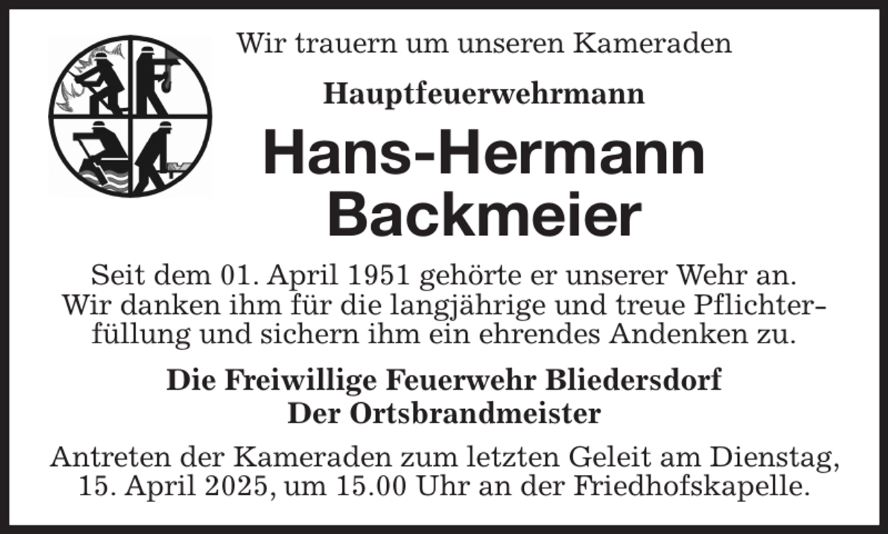 <p>Wir trauern um unseren Kameraden<br />Hauptfeuerwehrmann<br />Hans-Hermann<br />Backmeier<br />Seit dem 01. April 1951 gehörte er unserer Wehr an.<br />Wir danken ihm für die langjährige und treue Pflichter-füllung und sichern ihm ein ehrendes Andenken zu.<br />Die Freiwillige Feuerwehr Bliedersdorf<br />Der Ortsbrandmeister<br />Antreten der Kameraden zum letzten Geleit am Dienstag, 15. April 2025, um 15.00 Uhr an der Friedhofskapelle.</p>