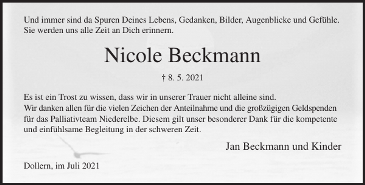 <p>Und immer sind da Spuren Deines Lebens, Gedanken, Bilder, Augenblicke und Gefühle. Sie werden uns alle Zeit an Dich erinnern.<br />Nicole Beckmann<br />† 8. 5. 2021<br />Es ist ein Trost zu wissen, dass wir in unserer Trauer nicht alleine sind.<br />Wir danken allen für die vielen Zeichen der Anteilnahme und die großzügigen Geldspenden für das Palliativteam Niederelbe. Diesem gilt unser besonderer Dank für die kompetente und einfühlsame Begleitung in der schweren Zeit.<br />Jan Beckmann und Kinder<br />Dollern, im Juli 2021</p>