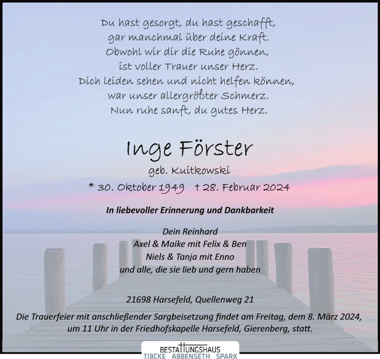 <p>In liebevoller Erinnerung und Dankbarkeit<br />Dein Reinhard<br />Axel &amp; Maike mit Felix &amp; Ben<br />Niels &amp; Tanja mit Enno<br />und alle, die sie lieb und gern haben<br />21698 Harsefeld, Quellenweg 21<br />Die Trauerfeier mit anschließender Sargbeisetzung ﬁndet am Freitag, dem 8. März 2024,<br />um 11 Uhr in der Friedhofskapelle Harsefeld, Gierenberg, sta�.</p>
