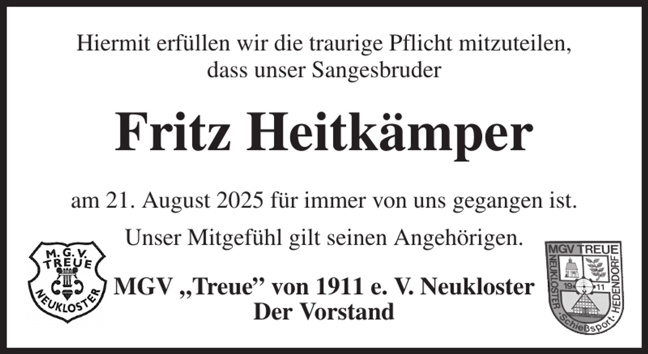 <p>Hiermit erfüllen wir die traurige Pflicht mitzuteilen,<br />dass unser Sangesbruder<br />Fritz Heitkämper<br />am 21. August 2025 für immer von uns gegangen ist.<br />Unser Mitgefühl gilt seinen Angehörigen.<br />MGV „Treue” von 1911 e. V. Neukloster<br />Der Vorstand</p>