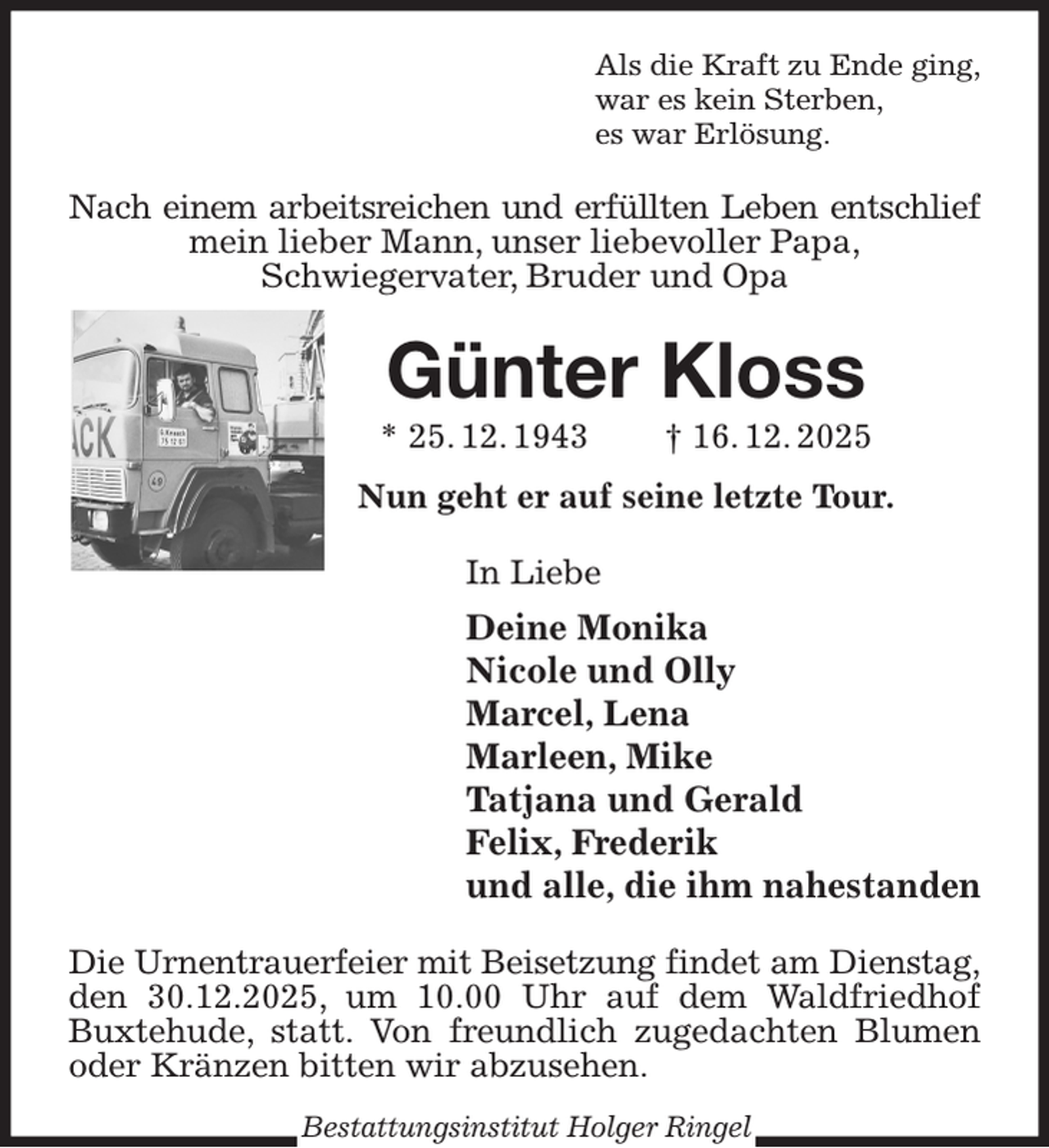 <p>Als die Kraft zu Ende ging,<br />war es kein Sterben,<br />es war Erlösung.<br />Nach einem arbeitsreichen und erfüllten Leben entschlief<br />mein lieber Mann, unser liebevoller Papa,<br />Schwiegervater, Bruder und Opa<br />Günter Kloss<br />* 25. 12. 1943 † 16. 12. 2025</p><p>Nun geht er auf seine letzte Tour.<br />In Liebe<br />Deine Monika<br />Nicole und Olly<br />Marcel, Lena<br />Marleen, Mike<br />Tatjana und Gerald<br />Felix, Frederik<br />und alle, die ihm nahestanden<br />Die Urnentrauerfeier mit Beisetzung findet am Dienstag,<br />den 30.12.2025, um 10.00 Uhr auf dem Waldfriedhof<br />Buxtehude, statt. Von freundlich zugedachten Blumen oder Kränzen bitten wir abzusehen.<br />Bestattungsinstitut Holger Ringel</p>