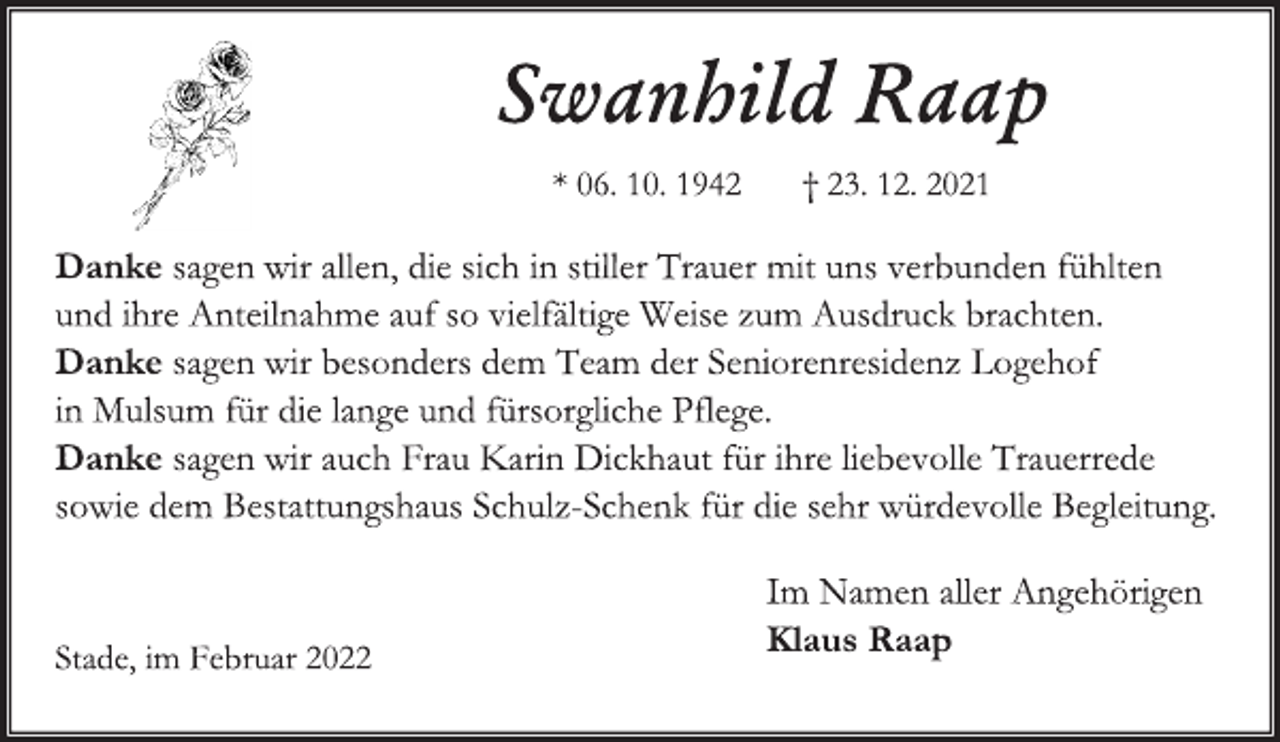 <p>Swanhild Raap<br />*06.10.1942 + 23.12.2021<br />Danke sagen wir allen, die sich in stiller Trauer mit uns verbunden fühlten und ihre Anteilnahme auf so vielfältige Weise zum Ausdruck brachten.<br />Danke sagen wir besonders dem Team der Seniorenresidenz<br />Logehof in Mulsum für die lange und fürsorgliche Pflege.<br />Danke sagen wir auch Frau Karin Dickhaut für ihre liebevolle Trauerrede sowie dem Bestattungshaus Schulz-Schenk für die sehr würdevolle Begleitung.<br />Im Namen aller Angehörigen<br />Klaus Raap<br />Stade, im Februar 2022</p>