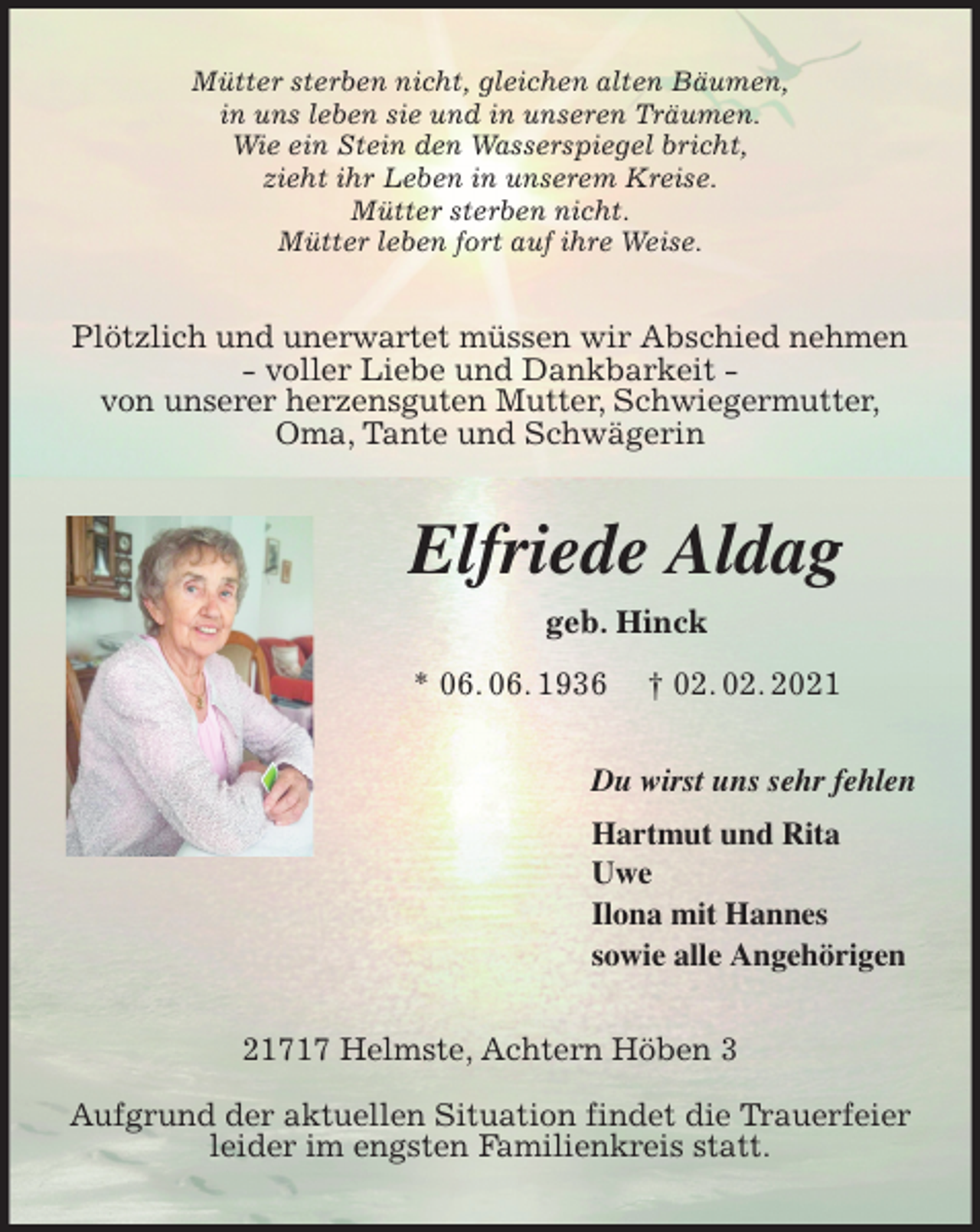 <p>Mütter sterben nicht, gleichen alten Bäumen,<br />in uns leben sie und in unseren Träumen.<br />Wie ein Stein den Wasserspiegel bricht,<br />zieht ihr Leben in unserem Kreise.<br />Mütter sterben nicht.<br />Mütter leben fort auf ihre Weise.<br />Plötzlich und unerwartet müssen wir Abschied nehmen<br />- voller Liebe und Dankbarkeit -<br />von unserer herzensguten Mutter, Schwiegermutter,<br />Oma, Tante und Schwägerin<br />Elfriede Aldag<br />geb. Hinck<br />* 06. 06. 1936 † 02. 02. 2021<br />Du wirst uns sehr fehlen<br />Hartmut und Rita<br />Uwe<br />Ilona mit Hannes<br />sowie alle Angehörigen<br />21717 Helmste, Achtern Höben 3</p>
<p>Aufgrund der aktuellen Situation findet die Trauerfeier<br />leider im engsten Familienkreis statt.</p>