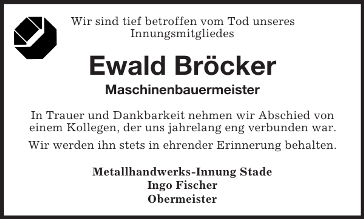 <p>Wir sind tief betroffen vom Tod unseres<br />Innungsmitgliedes<br />Ewald Bröcker<br />Maschinenbauermeister<br />In Trauer und Dankbarkeit nehmen wir Abschied von<br />einem Kollegen, der uns jahrelang eng verbunden war.<br />Wir werden ihn stets in ehrender Erinnerung behalten.<br />Metallhandwerks-Innung Stade<br />Ingo Fischer<br />Obermeister</p>