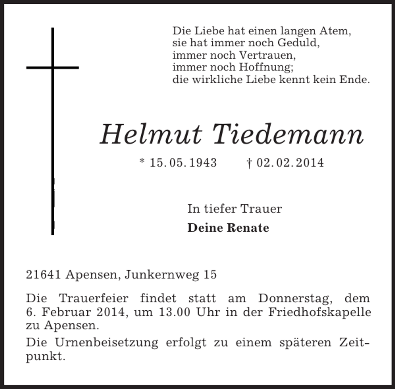 <p>Die Liebe hat einen langen Atem,<br />sie hat immer noch Geduld,<br />immer noch Vertrauen,<br />immer noch Hoffnung;<br />die wirkliche Liebe kennt kein Ende.<br />Helmut Tiedemann<br />* 15. 05. 1943 † 02. 02. 2014<br />In tiefer Trauer<br />Deine Renate<br />21641 Apensen, Junkernweg 15<br />Die Trauerfeier findet statt am Donnerstag, dem<br />6. Februar 2014, um 13.00 Uhr in der Friedhofskapelle zu Apensen.<br />Die Urnenbeisetzung erfolgt zu einem späteren Zeitpunkt.</p>