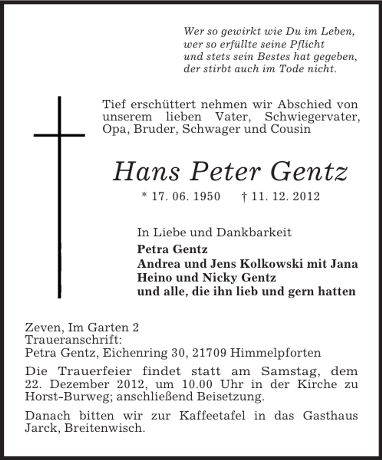 <p>Wer so gewirkt wie Du im Leben,<br />wer so erfüllte seine Pflicht<br />und stets sein Bestes hat gegeben,<br />der stirbt auch im Tode nicht.</p><p>Tief erschüttert nehmen wir Abschied von<br />unserem lieben Vater, Schwiegervater,<br />Opa, Bruder, Schwager und Cousin</p><p>Hans Peter Gentz<br />* 17. 06. 1950</p><p>† 11. 12. 2012</p><p>In Liebe und Dankbarkeit<br />Petra Gentz<br />Andrea und Jens Kolkowski mit Jana<br />Heino und Nicky Gentz<br />und alle, die ihn lieb und gern hatten<br />Zeven, Im Garten 2<br />Traueranschrift:<br />Petra Gentz, Eichenring 30, 21709 Himmelpforten<br />Die Trauerfeier findet statt am Samstag, dem<br />22. Dezember 2012, um 10.00 Uhr in der Kirche zu<br />Horst-Burweg; anschließend Beisetzung.<br />Danach bitten wir zur Kaffeetafel in das Gasthaus<br />Jarck, Breitenwisch.</p>