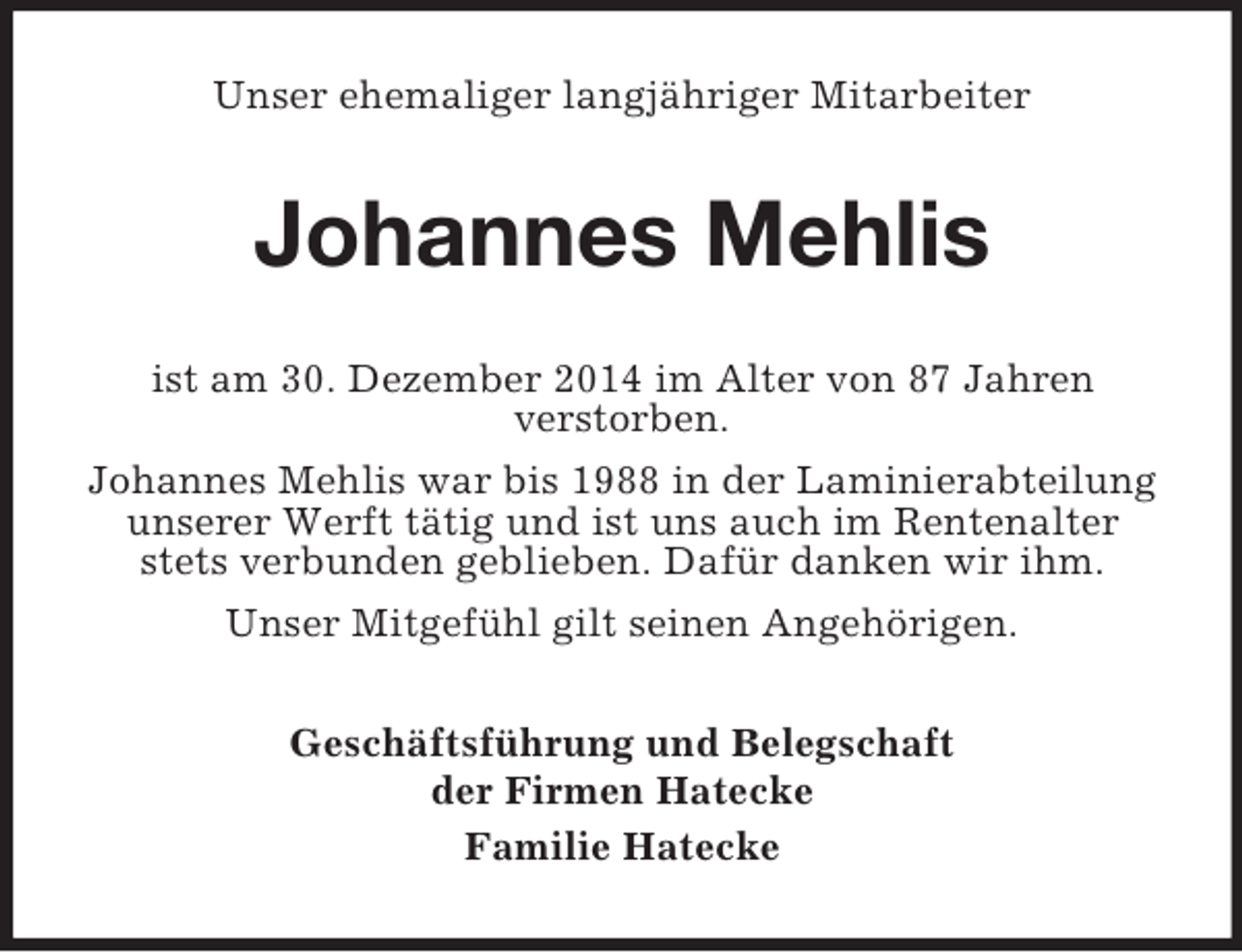 <p>Unser ehemaliger langjähriger Mitarbeiter<br />Johannes Mehlis<br />ist am 30. Dezember 2014 im Alter von 87 Jahren<br />verstorben.<br />Johannes Mehlis war bis 1988 in der Laminierabteilung unserer Werft tätig und ist uns auch im Rentenalter stets verbunden geblieben. Dafür danken wir ihm.<br />Unser Mitgefühl gilt seinen Angehörigen.<br />Geschäftsführung und Belegschaft<br />der Firmen Hatecke<br />Familie Hatecke</p>