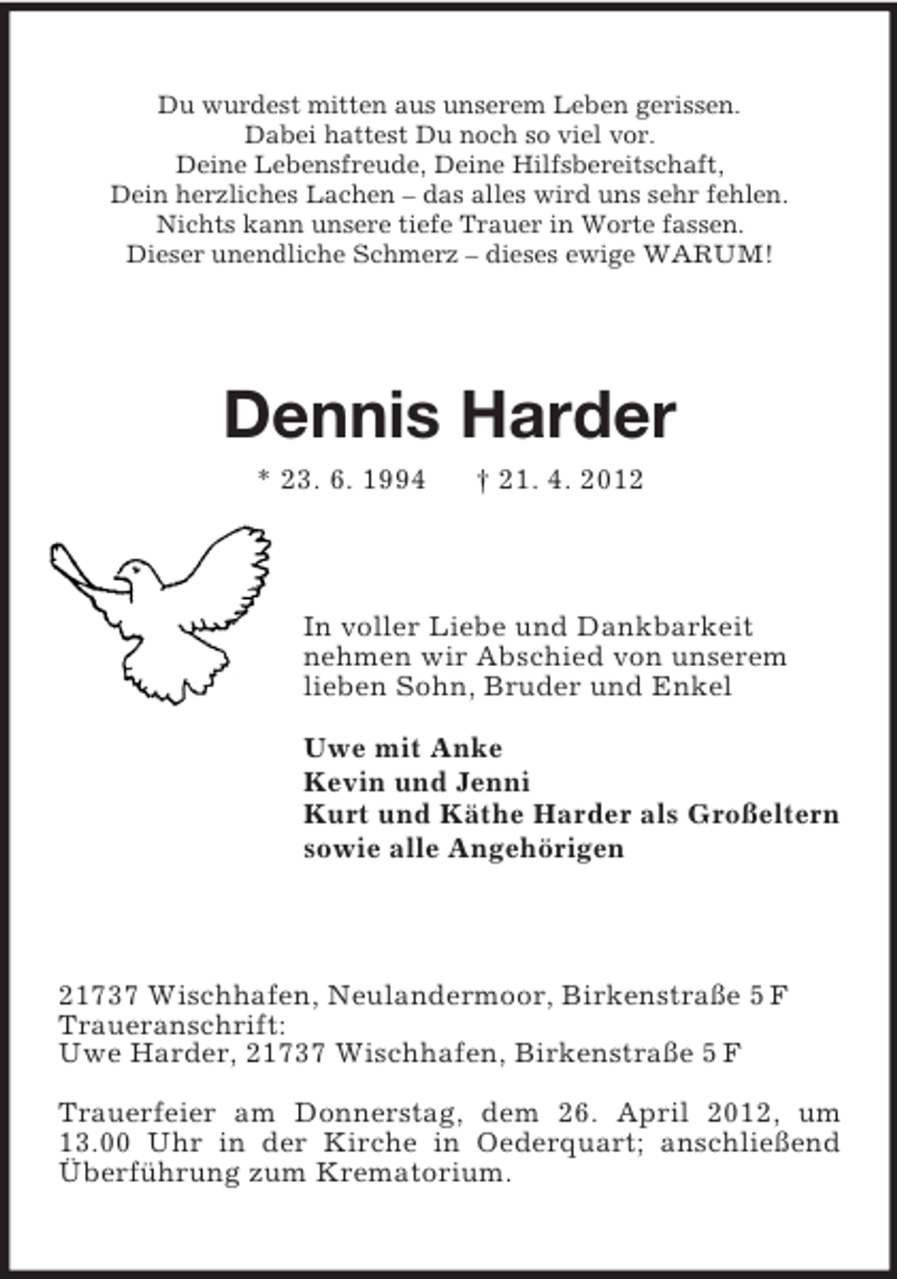 <p>Du wurdest mitten aus unserem Leben gerissen.<br />Dabei hattest Du noch so viel vor.<br />Deine Lebensfreude, Deine Hilfsbereitschaft,<br />Dein herzliches Lachen – das alles wird uns sehr fehlen.<br />Nichts kann unsere tiefe Trauer in Worte fassen.<br />Dieser unendliche Schmerz – dieses ewige WARUM!</p><p>Dennis Harder<br />* 23. 6. 1994</p><p>† 21. 4. 2012</p><p>In voller Liebe und Dankbarkeit<br />nehmen wir Abschied von unserem<br />lieben Sohn, Bruder und Enkel<br />Uwe mit Anke<br />Kevin und Jenni<br />Kurt und Käthe Harder als Großeltern<br />sowie alle Angehörigen</p><p>21737 Wischhafen, Neulandermoor, Birkenstraße 5 F<br />Traueranschrift:<br />Uwe Harder, 21737 Wischhafen, Birkenstraße 5 F<br />Trauerfeier am Donnerstag, dem 26. April 2012, um<br />13.00 Uhr in der Kirche in Oederquart; anschließend<br />Überführung zum Krematorium.</p>