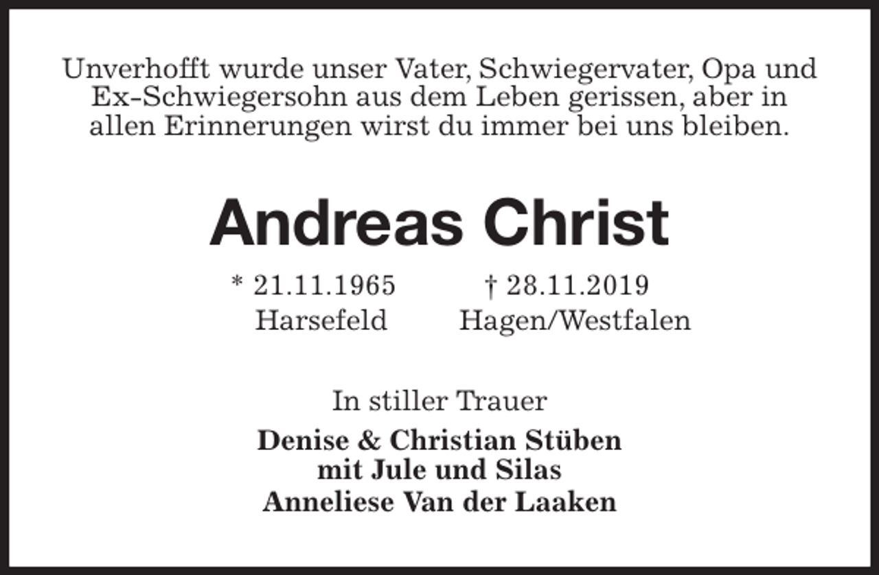 <p>Unverhofft wurde unser Vater, Schwiegervater, Opa und<br />Ex-Schwiegersohn aus dem Leben gerissen, aber in<br />allen Erinnerungen wirst du immer bei uns bleiben.<br />Andreas Christ<br />* 21.11.1965 † 28.11.2019<br />Harsefeld Hagen/Westfalen<br />In stiller Trauer<br />Denise &amp; Christian Stüben<br />mit Jule und Silas<br />Anneliese Van der Laaken</p>