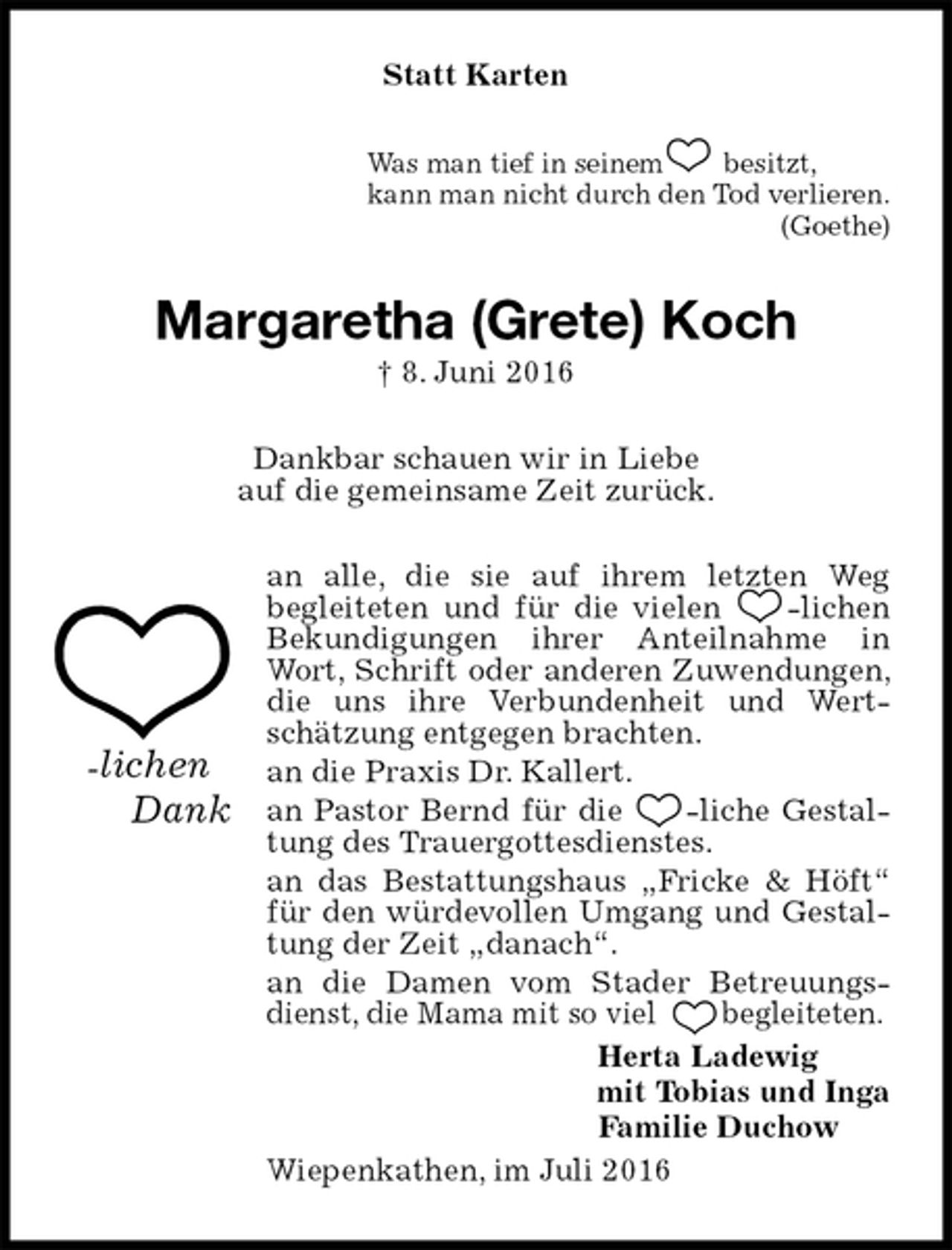 <p>Statt Karten<br />Was man tief in seinem besitzt,<br />kann man nicht durch den Tod verlieren.<br />(Goethe)<br />Margaretha (Grete) Koch<br />† 8. Juni 2016<br />Dankbar schauen wir in Liebe<br />auf die gemeinsame Zeit zurück.<br />an alle, die sie auf ihrem letzten Weg<br />begleiteten und für die vielen -lichen Bekundigungen ihrer Anteilnahme in Wort, Schrift oder anderen Zuwendungen, die uns ihre Verbundenheit und Wertschätzung entgegen brachten.<br />an die Praxis Dr. Kallert.<br />an Pastor Bernd für die -liche Gestaltung des Trauergottesdienstes.<br />an das Bestattungshaus „Fricke &amp; Höft“ für den würdevollen Umgang und Gestaltung der Zeit „danach“.<br />an die Damen vom Stader Betreuungsdienst, die Mama mit so viel begleiteten.<br />Herta Ladewig<br />mit Tobias und Inga<br />Familie Duchow<br />Wiepenkathen, im Juli 2016<br />-lichen<br />Dank</p>