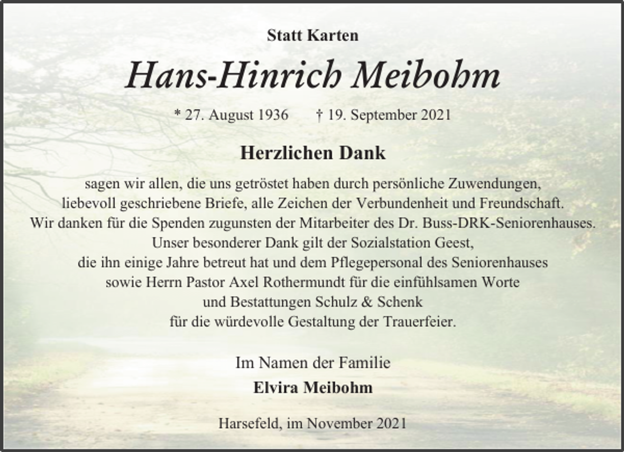 <p>Statt Karten<br />Hans-Hinrich Meibohm<br />* 27. August 1936 † 19. September 2021<br />Herzlichen Dank<br />sagen wir allen, die uns getröstet haben durch persönliche Zuwendungen,<br />liebevoll geschriebene Briefe, alle Zeichen der Verbundenheit und Freundschaft.<br />Wir danken für die Spenden zugunsten der Mitarbeiter des Dr. Buss-DRK-Seniorenhauses.<br />Unser besonderer Dank gilt der Sozialstation Geest,<br />die ihn einige Jahre betreut hat und dem Pflegepersonal des Seniorenhauses<br />sowie Herrn Pastor Axel Rothermundt für die einfühlsamen Worte<br />und Bestattungen Schulz &amp; Schenk<br />für die würdevolle Gestaltung der Trauerfeier.<br />Im Namen der Familie<br />Elvira Meibohm<br />Harsefeld, im November 2021</p>