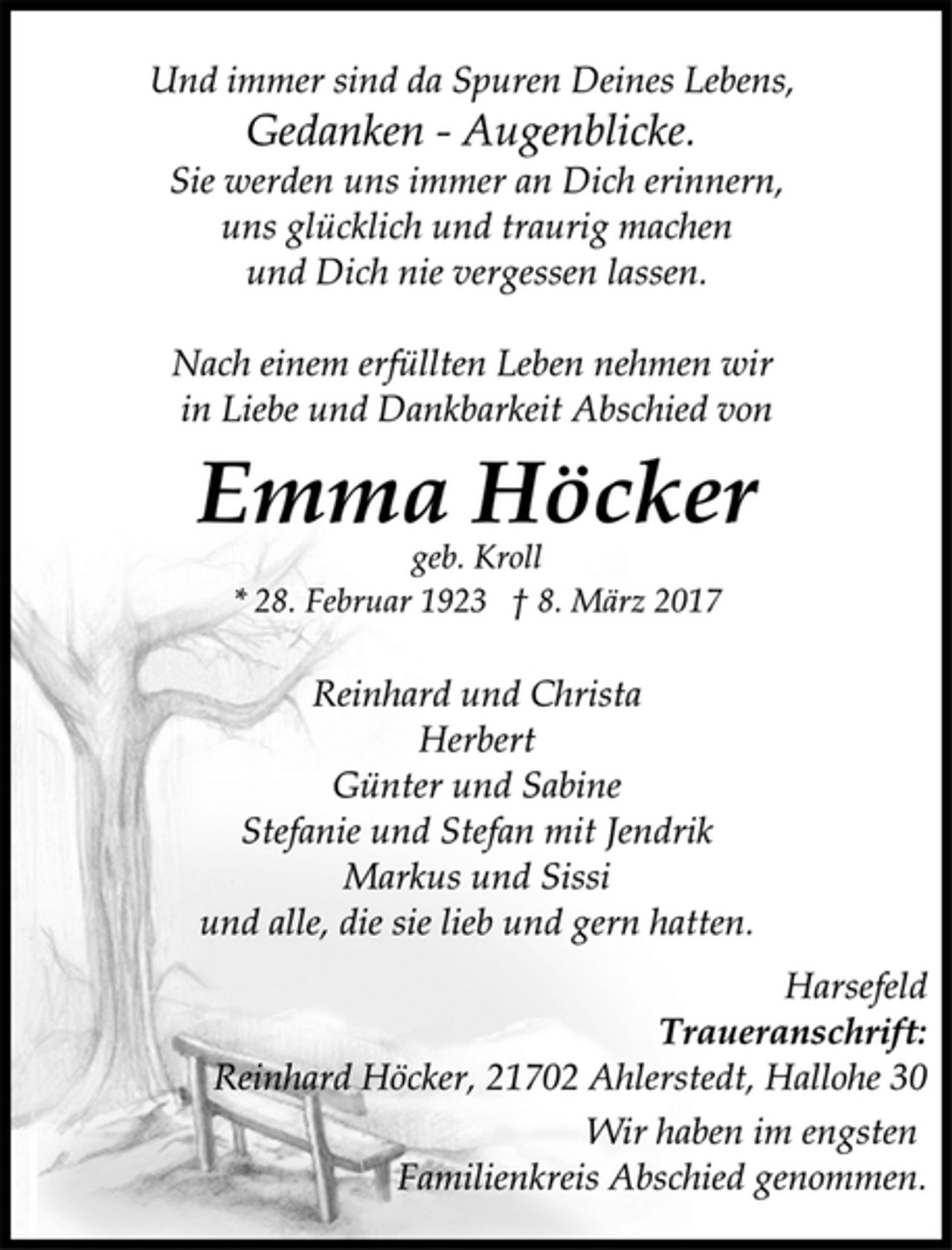 <p>Und immer sind da Spuren Deines Lebens,<br />Gedanken - Augenblicke.<br />Sie werden uns immer an Dich erinnern,<br />uns glücklich und traurig machen<br />und Dich nie vergessen lassen.</p><p>Nach einem erfüllten Leben nehmen wir<br />in Liebe und Dankbarkeit Abschied von</p><p>Emma Höcker<br />geb. Kroll<br />* 28. Februar 1923 † 8. März 2017</p><p>Reinhard und Christa<br />Herbert<br />Günter und Sabine<br />Stefanie und Stefan mit Jendrik<br />Markus und Sissi<br />und alle, die sie lieb und gern hatten.</p><p>Harsefeld<br />Traueranschrift:<br />Reinhard Höcker, 21702 Ahlerstedt, Hallohe 30<br />Wir haben im engsten<br />Familienkreis Abschied genommen.</p>