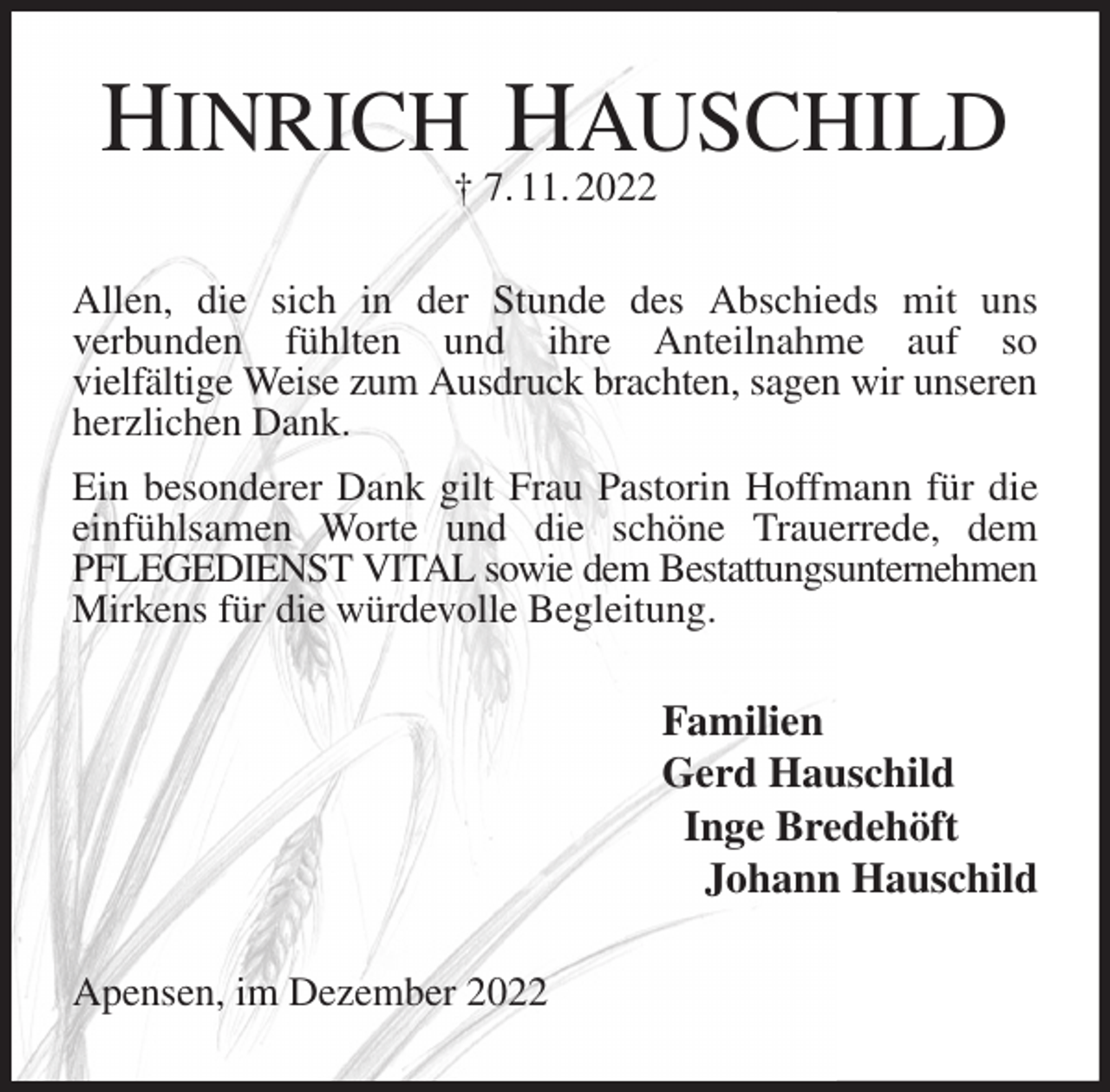 <p>HINRICH HAUSCHILD<br />† 7. 11. 2022<br />Allen, die sich in der Stunde des Abschieds mit uns<br />verbunden fühlten und ihre Anteilnahme auf so<br />vielfältige Weise zum Ausdruck brachten, sagen wir unseren<br />herzlichen Dank.<br />Ein besonderer Dank gilt Frau Pastorin Hoffmann für die einfühlsamen Worte und die schöne Trauerrede, dem PFLEGEDIENST VITAL sowie dem Bestattungsunternehmen<br />Mirkens für die würdevolle Begleitung.<br />Familien<br />Gerd Hauschild<br />Inge Bredehöft<br />Johann Hauschild<br />Apensen, im Dezember 2022</p>
