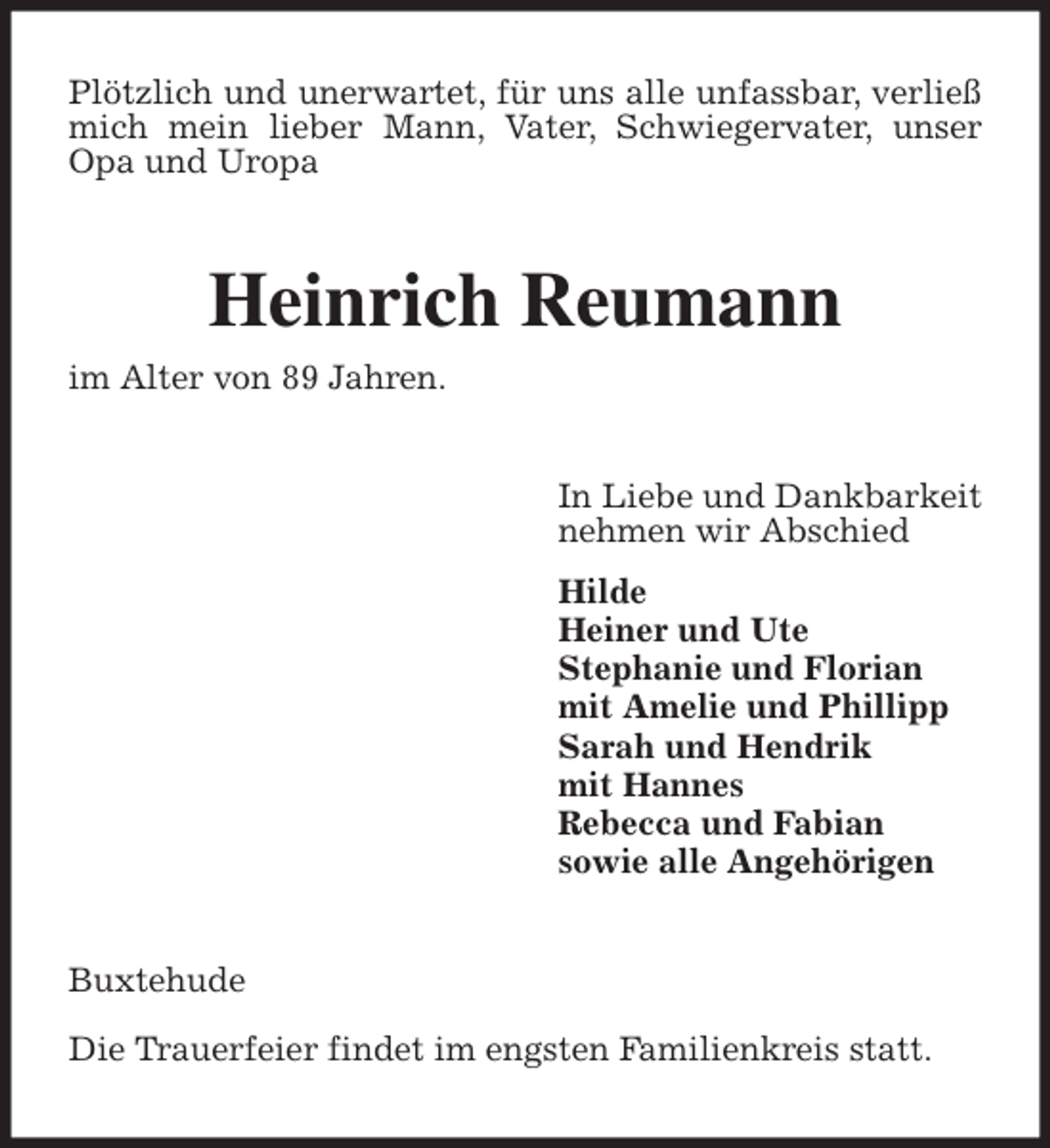 <p>Plötzlich und unerwartet, für uns alle unfassbar, verließ mich mein lieber Mann, Vater, Schwiegervater, unser Opa und Uropa<br />Heinrich Reumann<br />im Alter von 89 Jahren.<br />In Liebe und Dankbarkeit<br />nehmen wir Abschied<br />Hilde<br />Heiner und Ute<br />Stephanie und Florian<br />mit Amelie und Phillipp<br />Sarah und Hendrik<br />mit Hannes<br />Rebecca und Fabian<br />sowie alle Angehörigen<br />Buxtehude</p>
<p>Die Trauerfeier findet im engsten Familienkreis statt.</p>