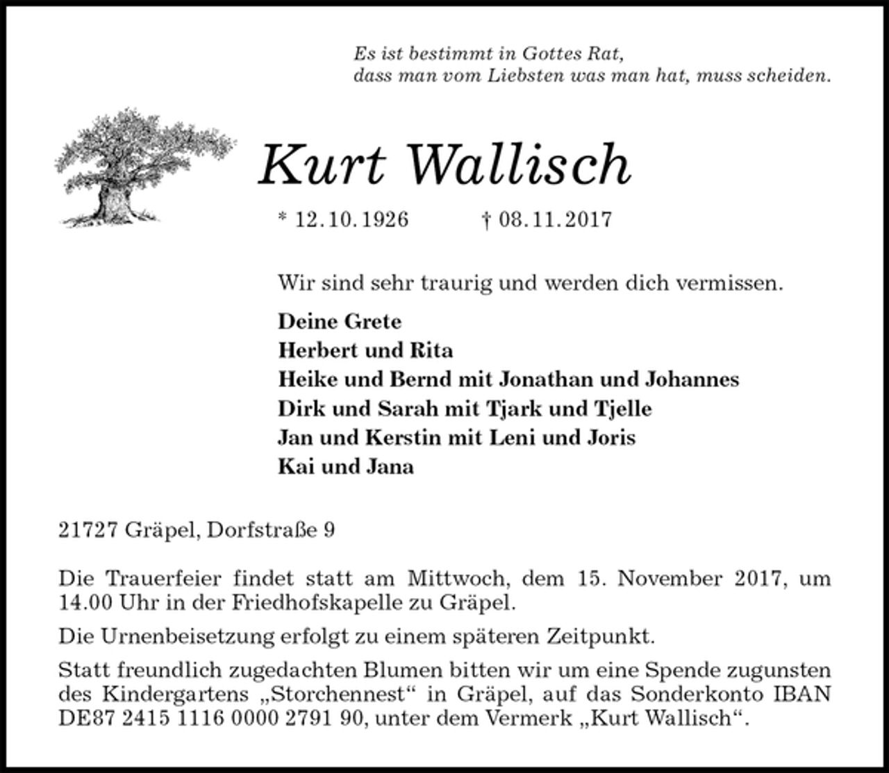 <p>Es ist bestimmt in Gottes Rat,<br />dass man vom Liebsten was man hat, muss scheiden.<br />Kurt Wallisch<br />* 12. 10. 1926 † 08. 11. 2017<br />Wir sind sehr traurig und werden dich vermissen.<br />Deine Grete<br />Herbert und Rita<br />Heike und Bernd mit Jonathan und Johannes<br />Dirk und Sarah mit Tjark und Tjelle<br />Jan und Kerstin mit Leni und Joris<br />Kai und Jana<br />21727 Gräpel, Dorfstraße 9</p><p>Die Trauerfeier findet statt am Mittwoch, dem 15. November 2017, um 14.00 Uhr in der Friedhofskapelle zu Gräpel.<br />Die Urnenbeisetzung erfolgt zu einem späteren Zeitpunkt.<br />Statt freundlich zugedachten Blumen bitten wir um eine Spende zugunsten des Kindergartens „Storchennest“ in Gräpel, auf das Sonderkonto IBAN DE87 2415 1116 0000 2791 90, unter dem Vermerk „Kurt Wallisch“.</p>