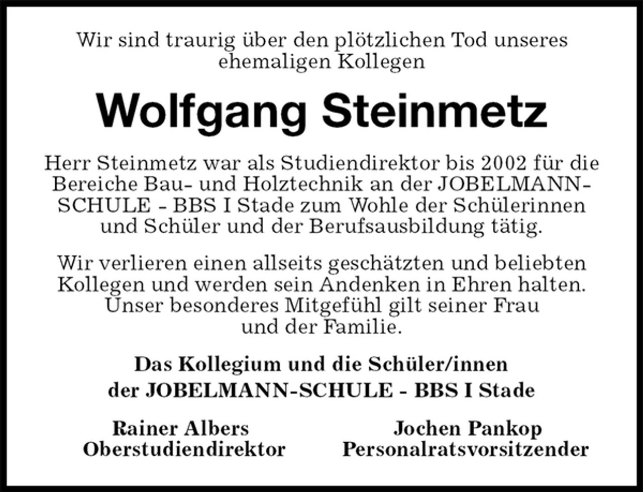 <p>Wir sind traurig über den plötzlichen Tod unseres<br />ehemaligen Kollegen<br />Wolfgang Steinmetz<br />Herr Steinmetz war als Studiendirektor bis 2002 für die Bereiche Bau- und Holztechnik an der JOBELMANN-SCHULE - BBS I Stade zum Wohle der Schülerinnen und Schüler und der Berufsausbildung tätig.<br />Wir verlieren einen allseits geschätzten und beliebten Kollegen und werden sein Andenken in Ehren halten.<br />Unser besonderes Mitgefühl gilt seiner Frau<br />und der Familie.<br />Das Kollegium und die Schüler/innen<br />der JOBELMANN-SCHULE - BBS I Stade<br />Rainer Albers Jochen Pankop<br />Oberstudiendirektor Personalratsvorsitzender</p>