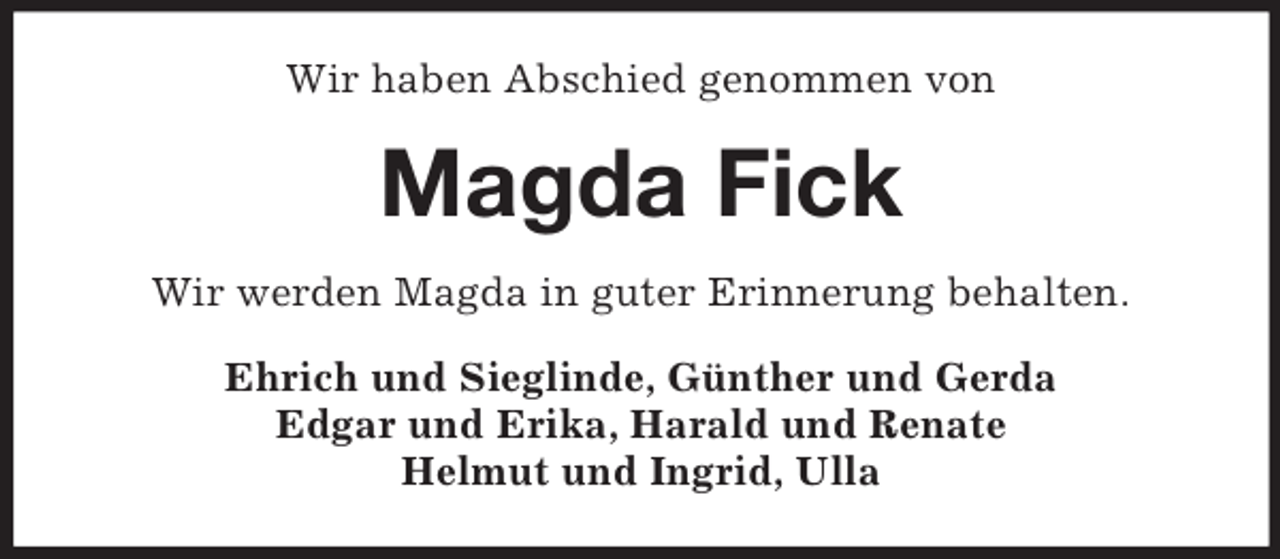 <p>Wir haben Abschied genommen von<br />Magda Fick<br />Wir werden Magda in guter Erinnerung behalten.<br />Ehrich und Sieglinde, Günther und Gerda<br />Edgar und Erika, Harald und Renate<br />Helmut und Ingrid, Ulla</p>