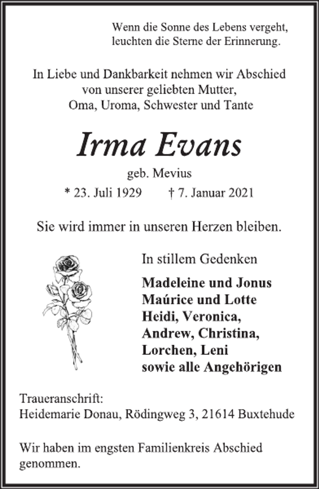 <p>Wenn die Sonne des Lebens vergeht,<br />leuchten die Sterne der Erinnerung.<br />In Liebe und Dankbarkeit nehmen wir Abschied<br />von unserer geliebten Mutter,<br />Oma, Uroma, Schwester und Tante<br />Irma Evans<br />geb. Mevius<br />* 23. Juli 1929 † 7. Januar 2021<br />Sie wird immer in unseren Herzen bleiben.<br />In stillem Gedenken<br />Madeleine und Jonus<br />Maúrice und Lotte<br />Heidi, Veronica,<br />Andrew, Christina,<br />Lorchen, Leni<br />sowie alle Angehörigen<br />Traueranschrift:<br />Heidemarie Donau, Rödingweg 3, 21614 Buxtehude<br />Wir haben im engsten Familienkreis Abschied genommen.</p>