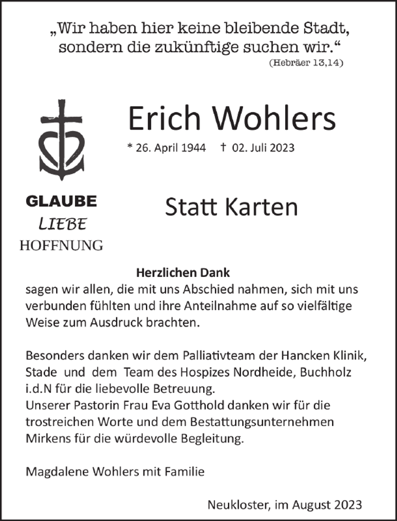 <p>„Wir haben hier keine bleibende Stadt,<br />sondern die zukünftige suchen wir.“<br />(Hebräer 13,14)<br />Erich Wohlers<br />* 26. April 1944 + 02. Juli 2023</p><p>Statt Karten</p><p>Herzlichen Dank<br />sagen wir allen, die mit uns Abschied nahmen, sich mit uns verbunden fühlten und ihre Anteilnahme auf so vielfältige Weise zum Ausdruck brachten.</p><p>Besonders danken wir dem Palliativteam der Hancken Klinik, Stade und dem Team des Hospizes Nordheide, Buchholz i.d.N für die liebevolle Betreuung.<br />Unserer Pastorin Frau Eva Gotthold danken wir für die trostreichen Worte und dem Bestattungsunternehmen Mirkens für die würdevolle Begleitung.</p><p>Magdalene Wohlers mit Familie</p><p>Neukloster, im August 2023</p>