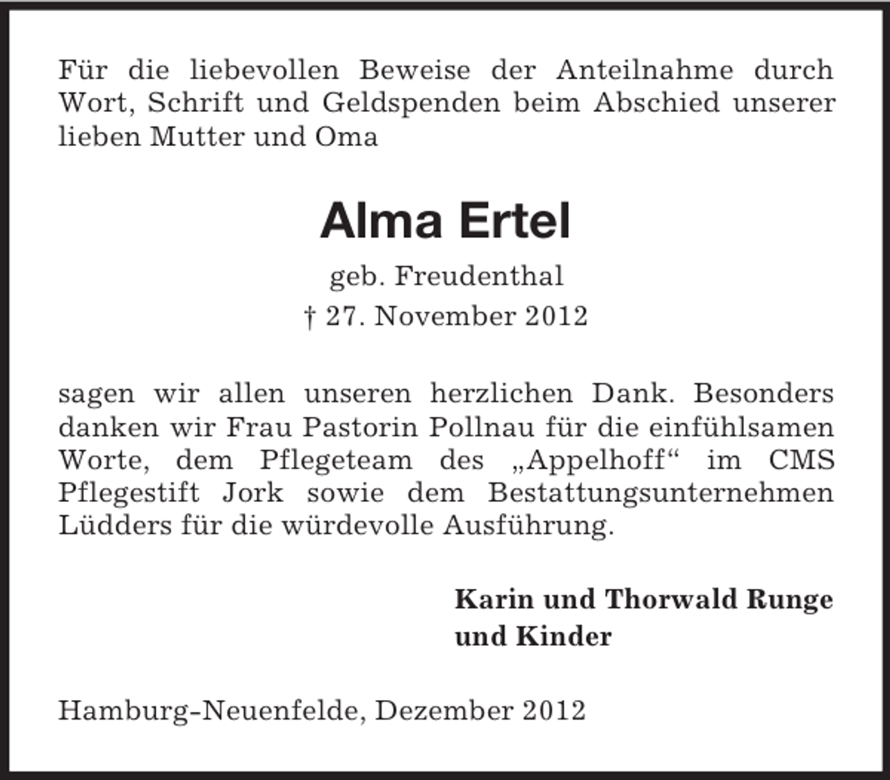 <p>Für die liebevollen Beweise der Anteilnahme durch<br />Wort, Schrift und Geldspenden beim Abschied unserer<br />lieben Mutter und Oma</p><p>Alma Ertel<br />geb. Freudenthal<br />† 27. November 2012<br />sagen wir allen unseren herzlichen Dank. Besonders<br />danken wir Frau Pastorin Pollnau für die einfühlsamen<br />Worte, dem Pflegeteam des „Appelhoff“ im CMS<br />Pflegestift Jork sowie dem Bestattungsunternehmen<br />Lüdders für die würdevolle Ausführung.<br />Karin und Thorwald Runge<br />und Kinder<br />Hamburg-Neuenfelde, Dezember 2012</p>