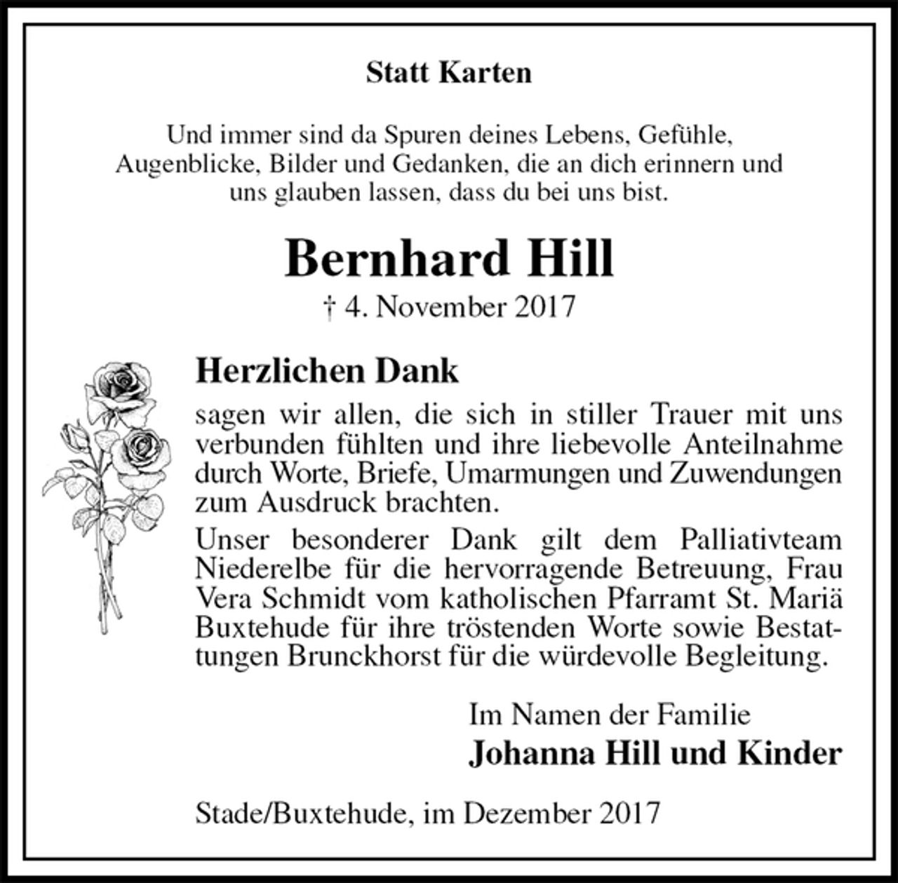 <p>Statt Karten<br />Und immer sind da Spuren deines Lebens, Gefühle,<br />Augenblicke, Bilder und Gedanken, die an dich erinnern und<br />uns glauben lassen, dass du bei uns bist.<br />Bernhard Hill<br />† 4. November 2017<br />Herzlichen Dank<br />sagen wir allen, die sich in stiller Trauer mit uns verbunden fühlten und ihre liebevolle Anteilnahme durch Worte, Briefe, Umarmungen und Zuwendungen zum Ausdruck brachten.<br />Unser besonderer Dank gilt dem Palliativteam<br />Niederelbe für die hervorragende Betreuung, Frau Vera Schmidt vom katholischen Pfarramt St. Mariä Buxtehude für ihre tröstenden Worte sowie Bestattungen Brunckhorst für die würdevolle Begleitung.<br />Im Namen der Familie<br />Johanna Hill und Kinder<br />Stade/Buxtehude, im Dezember 2017</p>