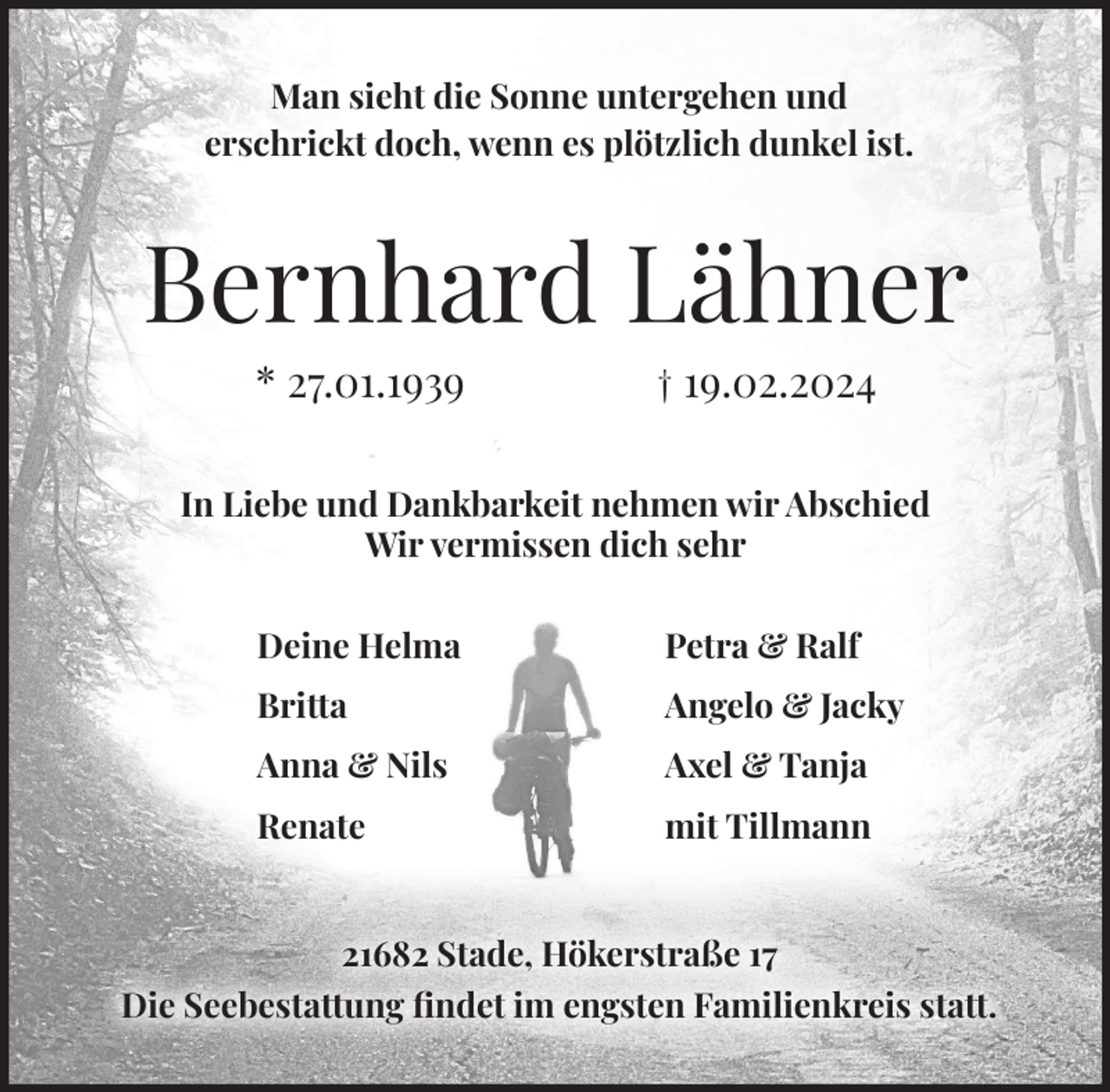 <p>Man sieht die Sonne untergehen und<br />erschrickt doch, wenn es plötzlich dunkel ist.</p><p>Bernhard Lähner<br />* 27.01.1939</p><p>† 19.02.2024</p><p>In Liebe und Dankbarkeit nehmen wir Abschied<br />Wir vermissen dich sehr<br />Deine Helma</p><p>Petra &amp; Ralf</p><p>Britta</p><p>Angelo &amp; Jacky</p><p>Anna &amp; Nils</p><p>Axel &amp; Tanja</p><p>Renate</p><p>mit Tillmann</p><p>21682 Stade, Hökerstraße 17<br />Die Seebestattung findet im engsten Familienkreis statt.</p>