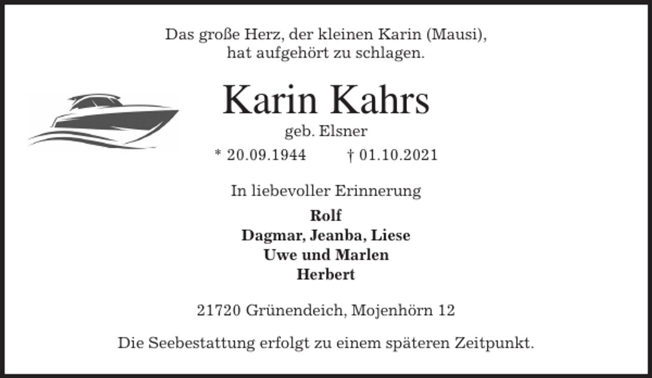 <p>Das große Herz, der kleinen Karin (Mausi),<br />hat aufgehört zu schlagen.<br />Karin Kahrs<br />geb. Elsner<br />* 20.09.1944 † 01.10.2021<br />In liebevoller Erinnerung<br />Rolf<br />Dagmar, Jeanba, Liese<br />Uwe und Marlen<br />Herbert<br />21720 Grünendeich, Mojenhörn 12<br />Die Seebestattung erfolgt zu einem späteren Zeitpunkt.</p>