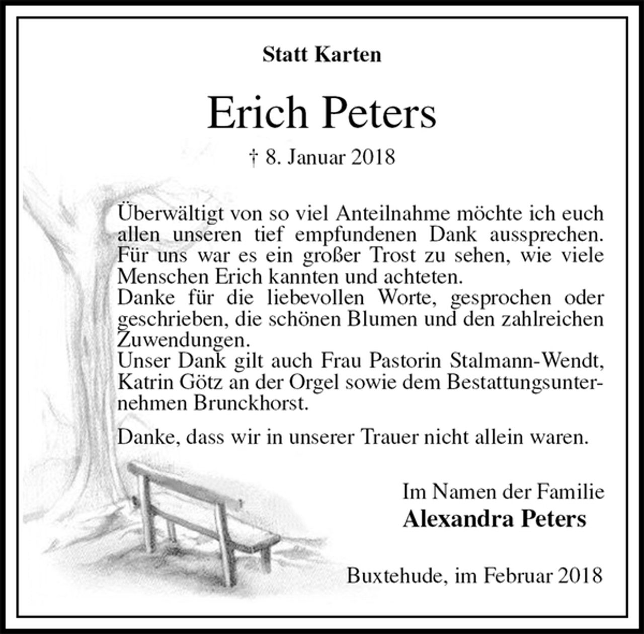 <p>Statt Karten<br />Erich Peters<br />† 8. Januar 2018<br />Überwältigt von so viel Anteilnahme möchte ich euch allen unseren tief empfundenen Dank aussprechen. Für uns war es ein großer Trost zu sehen, wie viele Menschen Erich kannten und achteten.<br />Danke für die liebevollen Worte, gesprochen oder<br />geschrieben, die schönen Blumen und den zahlreichen Zuwendungen.<br />Unser Dank gilt auch Frau Pastorin Stalmann-Wendt, Katrin Götz an der Orgel sowie dem Bestattungsunternehmen Brunckhorst.<br />Danke, dass wir in unserer Trauer nicht allein waren.<br />Im Namen der Familie<br />Alexandra Peters<br />Buxtehude, im Februar 2018</p>