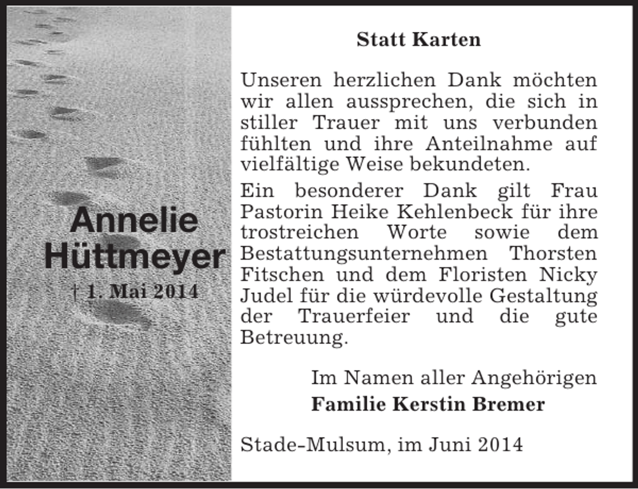 <p>Annelie<br />Hüttmeyer<br />† 1. Mai 2014<br />Statt Karten<br />Unseren herzlichen Dank möchten wir allen aussprechen, die sich in stiller Trauer mit uns verbunden fühlten und ihre Anteilnahme auf vielfältige Weise bekundeten.<br />Ein besonderer Dank gilt Frau<br />Pastorin Heike Kehlenbeck für ihre trostreichen Worte sowie dem<br />Bestattungsunternehmen Thorsten Fitschen und dem Floristen Nicky Judel für die würdevolle Gestaltung der Trauerfeier und die gute<br />Betreuung.<br />Im Namen aller Angehörigen<br />Familie Kerstin Bremer<br />Stade-Mulsum, im Juni 2014</p>