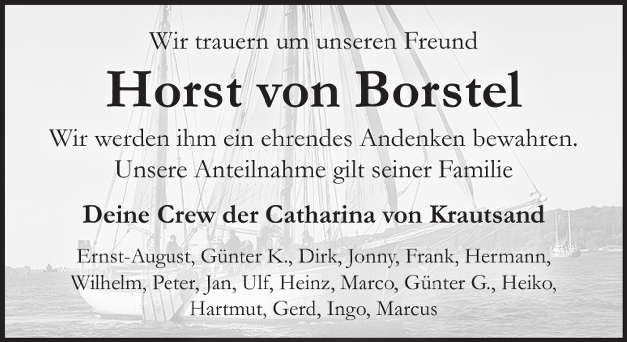 <p>Wir trauern um unseren Freund</p><p>Horst von Borstel</p><p>Wir werden ihm ein ehrendes Andenken bewahren.<br />Unsere Anteilnahme gilt seiner Familie<br />Deine Crew der Catharina von Krautsand<br />Ernst-August, Günter K., Dirk, Jonny, Frank, Hermann,<br />Wilhelm, Peter, Jan, Ulf, Heinz, Marco, Günter G., Heiko,<br />Hartmut, Gerd, Ingo, Marcus</p>