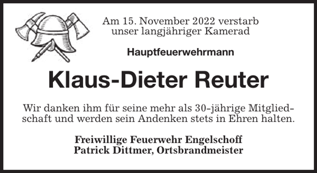 <p>Am 15. November 2022 verstarb<br />unser langjähriger Kamerad</p><p>Hauptfeuerwehrmann<br />Klaus-Dieter Reuter<br />Wir danken ihm für seine mehr als 30-jährige Mitgliedschaft und werden sein Andenken stets in Ehren halten.<br />Freiwillige Feuerwehr Engelschoff<br />Patrick Dittmer, Ortsbrandmeister</p>