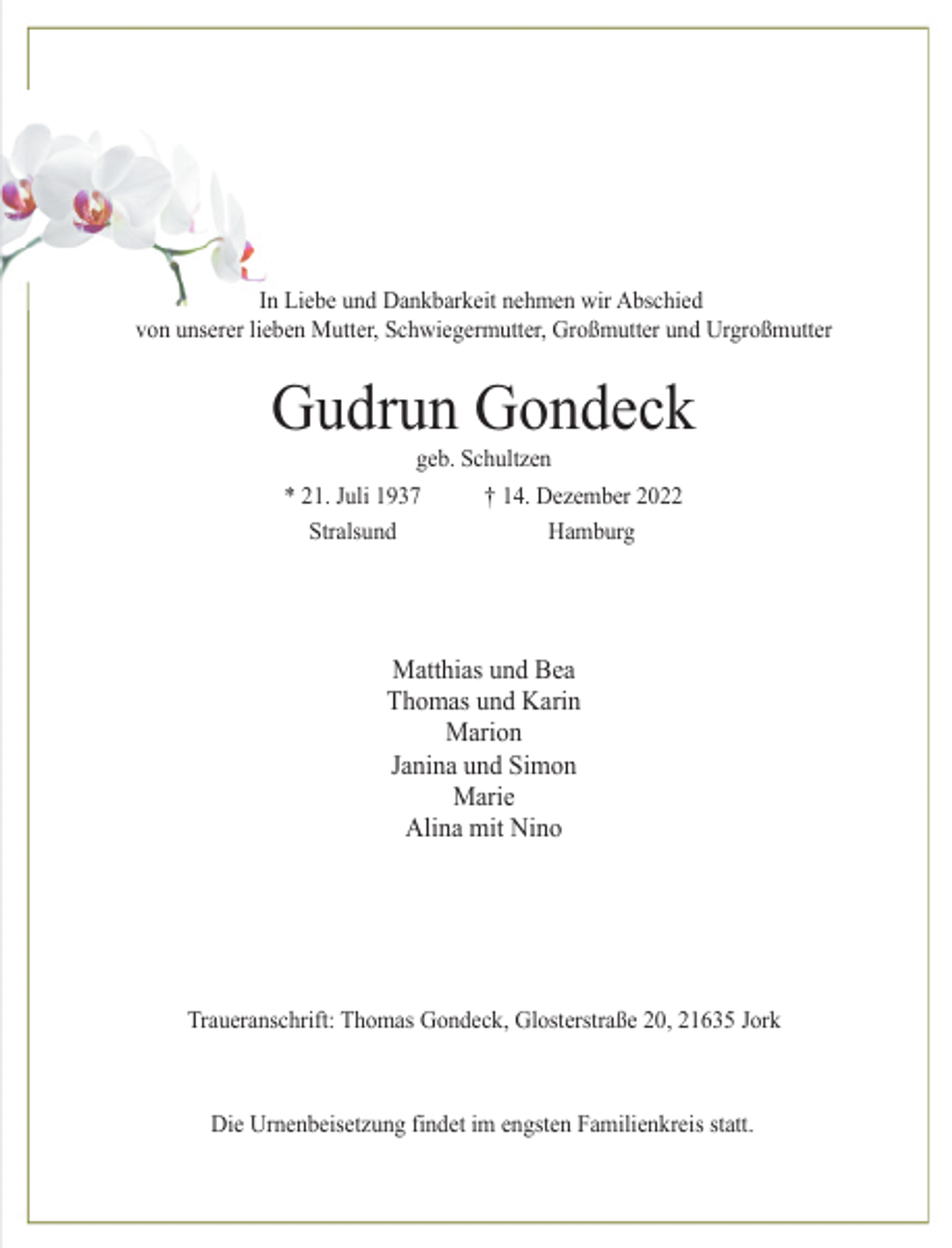 <p>In Liebe und Dankbarkeit nehmen wir Abschied<br />von unserer lieben Mutter, Schwiegermutter, Großmutter und Urgroßmutter<br />Gudrun Gondeck<br />* 21. Juli 1937 † 14. Dezember 2022<br />Stralsund Hamburg<br />Matthias und Bea<br />Thomas und Karin<br />Marion<br />Janina und Simon<br />Marie<br />Alina mit Nino<br />geb. Schultzen<br />Traueranschrift: Thomas Gondeck, Glosterstraße 20, 21635 Jork<br />Die Urnenbeisetzung findet im engsten Familienkreis statt.</p>